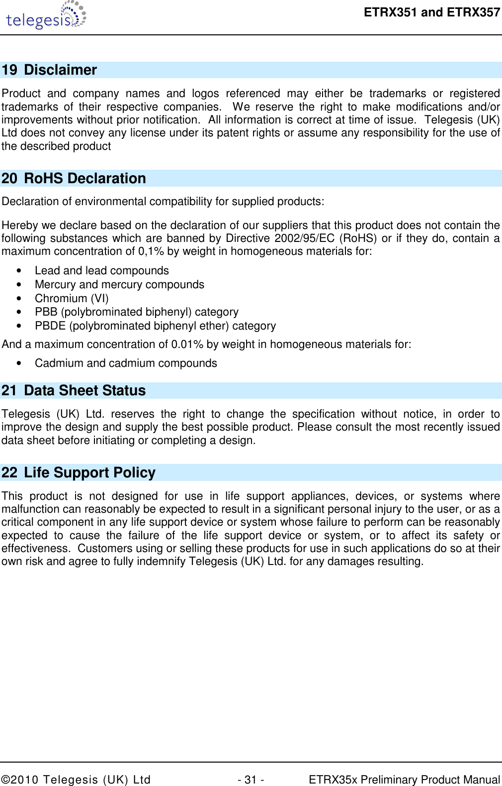  ETRX351 and ETRX357  ©2010 Telegesis (UK) Ltd  - 31 -  ETRX35x Preliminary Product Manual 19 Disclaimer Product  and  company  names  and  logos  referenced  may  either  be  trademarks  or  registered trademarks  of  their  respective  companies.    We  reserve  the  right  to  make  modifications  and/or improvements without prior notification.  All information is correct at time of issue.  Telegesis (UK) Ltd does not convey any license under its patent rights or assume any responsibility for the use of the described product 20 RoHS Declaration Declaration of environmental compatibility for supplied products: Hereby we declare based on the declaration of our suppliers that this product does not contain the following substances which are banned by Directive 2002/95/EC (RoHS) or if they do, contain a maximum concentration of 0,1% by weight in homogeneous materials for: •  Lead and lead compounds •  Mercury and mercury compounds •  Chromium (VI) •  PBB (polybrominated biphenyl) category •  PBDE (polybrominated biphenyl ether) category And a maximum concentration of 0.01% by weight in homogeneous materials for: •  Cadmium and cadmium compounds 21 Data Sheet Status Telegesis  (UK)  Ltd.  reserves  the  right  to  change  the  specification  without  notice,  in  order  to improve the design and supply the best possible product. Please consult the most recently issued data sheet before initiating or completing a design. 22 Life Support Policy This  product  is  not  designed  for  use  in  life  support  appliances,  devices,  or  systems  where malfunction can reasonably be expected to result in a significant personal injury to the user, or as a critical component in any life support device or system whose failure to perform can be reasonably expected  to  cause  the  failure  of  the  life  support  device  or  system,  or  to  affect  its  safety  or effectiveness.  Customers using or selling these products for use in such applications do so at their own risk and agree to fully indemnify Telegesis (UK) Ltd. for any damages resulting. 