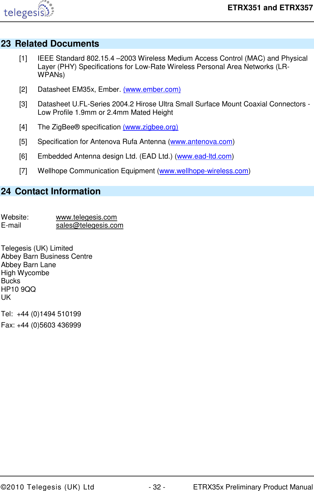  ETRX351 and ETRX357  ©2010 Telegesis (UK) Ltd  - 32 -  ETRX35x Preliminary Product Manual 23 Related Documents [1]  IEEE Standard 802.15.4 –2003 Wireless Medium Access Control (MAC) and Physical Layer (PHY) Specifications for Low-Rate Wireless Personal Area Networks (LR-WPANs) [2]  Datasheet EM35x, Ember. (www.ember.com) [3]  Datasheet U.FL-Series 2004.2 Hirose Ultra Small Surface Mount Coaxial Connectors - Low Profile 1.9mm or 2.4mm Mated Height [4]  The ZigBee® specification (www.zigbee.org) [5]  Specification for Antenova Rufa Antenna (www.antenova.com) [6]  Embedded Antenna design Ltd. (EAD Ltd.) (www.ead-ltd.com) [7]  Wellhope Communication Equipment (www.wellhope-wireless.com)  24 Contact Information  Website:    www.telegesis.com E-mail    sales@telegesis.com  Telegesis (UK) Limited Abbey Barn Business Centre Abbey Barn Lane High Wycombe Bucks HP10 9QQ UK  Tel:  +44 (0)1494 510199 Fax: +44 (0)5603 436999 