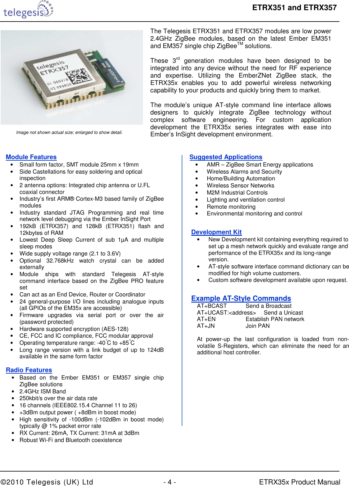  ETRX351 and ETRX357  ©2010 Telegesis (UK) Ltd  - 4 -  ETRX35x Product Manual     The Telegesis ETRX351 and ETRX357 modules are low power 2.4GHz  ZigBee  modules,  based  on  the  latest  Ember  EM351 and EM357 single chip ZigBeeTM solutions.  These  3rd  generation  modules  have  been  designed  to  be integrated into any device without the need for RF experience and  expertise.  Utilizing  the  EmberZNet  ZigBee  stack,  the ETRX35x  enables  you  to  add  powerful  wireless  networking capability to your products and quickly bring them to market.  The  module’s  unique  AT-style  command  line  interface  allows designers  to  quickly  integrate  ZigBee  technology  without complex  software  engineering.  For  custom  application development  the  ETRX35x  series  integrates  with  ease  into Ember’s InSight development environment. Image not shown actual size; enlarged to show detail. Module Features •  Small form factor, SMT module 25mm x 19mm •  Side Castellations for easy soldering and optical  inspection •  2 antenna options: Integrated chip antenna or U.FL coaxial connector •  Industry’s first ARM® Cortex-M3 based family of ZigBee modules •  Industry  standard  JTAG  Programming  and  real  time network level debugging via the Ember InSight Port •  192kB  (ETRX357)  and  128kB  (ETRX351)  flash  and 12kbytes of RAM •  Lowest  Deep  Sleep  Current  of  sub  1µA  and  multiple sleep modes •  Wide supply voltage range (2.1 to 3.6V) •  Optional  32.768kHz  watch  crystal  can  be  added externally •  Module  ships  with  standard  Telegesis  AT-style command  interface  based  on the ZigBee  PRO feature set •  Can act as an End Device, Router or Coordinator •  24 general-purpose I/O lines  including analogue inputs (all GPIOs of the EM35x are accessible) •  Firmware  upgrades  via  serial  port  or  over  the  air (password protected) •  Hardware supported encryption (AES-128) •  CE, FCC and IC compliance, FCC modular approval  •  Operating temperature range: -40°C to +85°C •  Long  range  version  with a link budget of up to  124dB available in the same form factor Radio Features •  Based  on  the  Ember  EM351  or  EM357  single  chip ZigBee  solutions •  2.4GHz ISM Band •  250kbit/s over the air data rate •  16 channels (IEEE802.15.4 Channel 11 to 26) •  +3dBm output power ( +8dBm in boost mode) •  High  sensitivity  of  -100dBm  (-102dBm  in  boost  mode) typically @ 1% packet error rate •  RX Current: 26mA, TX Current: 31mA at 3dBm •  Robust Wi-Fi and Bluetooth coexistence Suggested Applications •  AMR – ZigBee Smart Energy applications •  Wireless Alarms and Security  •  Home/Building Automation •  Wireless Sensor Networks •  M2M Industrial Controls •  Lighting and ventilation control •  Remote monitoring •  Environmental monitoring and control Development Kit •  New Development kit containing everything required to set up a mesh network quickly and evaluate range and performance of the ETRX35x and its long-range version. •  AT-style software interface command dictionary can be modified for high volume customers. •  Custom software development available upon request. Example AT-Style Commands   AT+BCAST   Send a Broadcast    AT+UCAST:&lt;address&gt;  Send a Unicast   AT+EN     Establish PAN network   AT+JN    Join PAN    At  power-up  the  last  configuration  is  loaded  from  non-  volatile  S-Registers,  which  can  eliminate  the  need  for  an   additional host controller. 