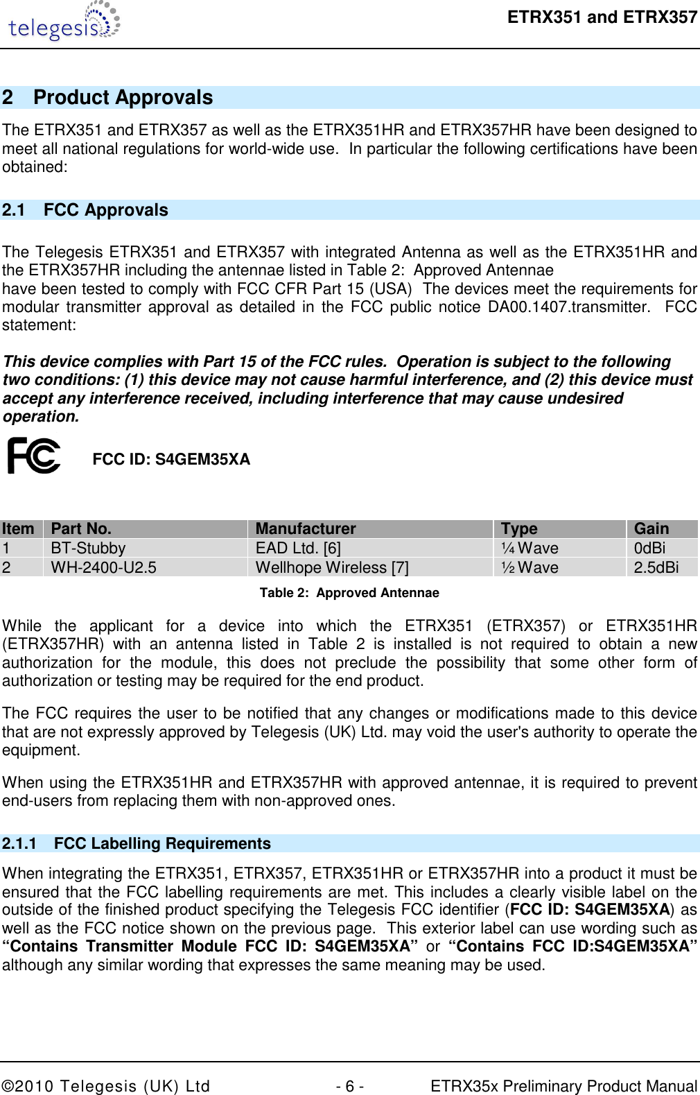  ETRX351 and ETRX357  ©2010 Telegesis (UK) Ltd  - 6 -  ETRX35x Preliminary Product Manual 2  Product Approvals The ETRX351 and ETRX357 as well as the ETRX351HR and ETRX357HR have been designed to meet all national regulations for world-wide use.  In particular the following certifications have been obtained: 2.1  FCC Approvals  The Telegesis ETRX351 and ETRX357 with integrated Antenna as well as the ETRX351HR and the ETRX357HR including the antennae listed in Table 2:  Approved Antennae have been tested to comply with FCC CFR Part 15 (USA)  The devices meet the requirements for modular transmitter approval as detailed in  the FCC public  notice  DA00.1407.transmitter.  FCC statement:  This device complies with Part 15 of the FCC rules.  Operation is subject to the following two conditions: (1) this device may not cause harmful interference, and (2) this device must accept any interference received, including interference that may cause undesired operation.   Item Part No. Manufacturer Type Gain 1  BT-Stubby  EAD Ltd. [6]  ¼ Wave  0dBi 2 WH-2400-U2.5 Wellhope Wireless [7] ½ Wave 2.5dBi Table 2:  Approved Antennae While  the  applicant  for  a  device  into  which  the  ETRX351  (ETRX357)  or  ETRX351HR (ETRX357HR)  with  an  antenna  listed  in  Table  2  is  installed  is  not  required  to  obtain  a  new authorization  for  the  module,  this  does  not  preclude  the  possibility  that  some  other  form  of authorization or testing may be required for the end product. The FCC requires the user to be notified that any changes or modifications made to this device that are not expressly approved by Telegesis (UK) Ltd. may void the user&apos;s authority to operate the equipment. When using the ETRX351HR and ETRX357HR with approved antennae, it is required to prevent end-users from replacing them with non-approved ones.  2.1.1  FCC Labelling Requirements When integrating the ETRX351, ETRX357, ETRX351HR or ETRX357HR into a product it must be ensured that the FCC labelling requirements are met. This includes a clearly visible label on the outside of the finished product specifying the Telegesis FCC identifier (FCC ID: S4GEM35XA) as well as the FCC notice shown on the previous page.  This exterior label can use wording such as “Contains  Transmitter  Module  FCC  ID:  S4GEM35XA”  or  “Contains  FCC  ID:S4GEM35XA” although any similar wording that expresses the same meaning may be used.  FCC ID: S4GEM35XA 