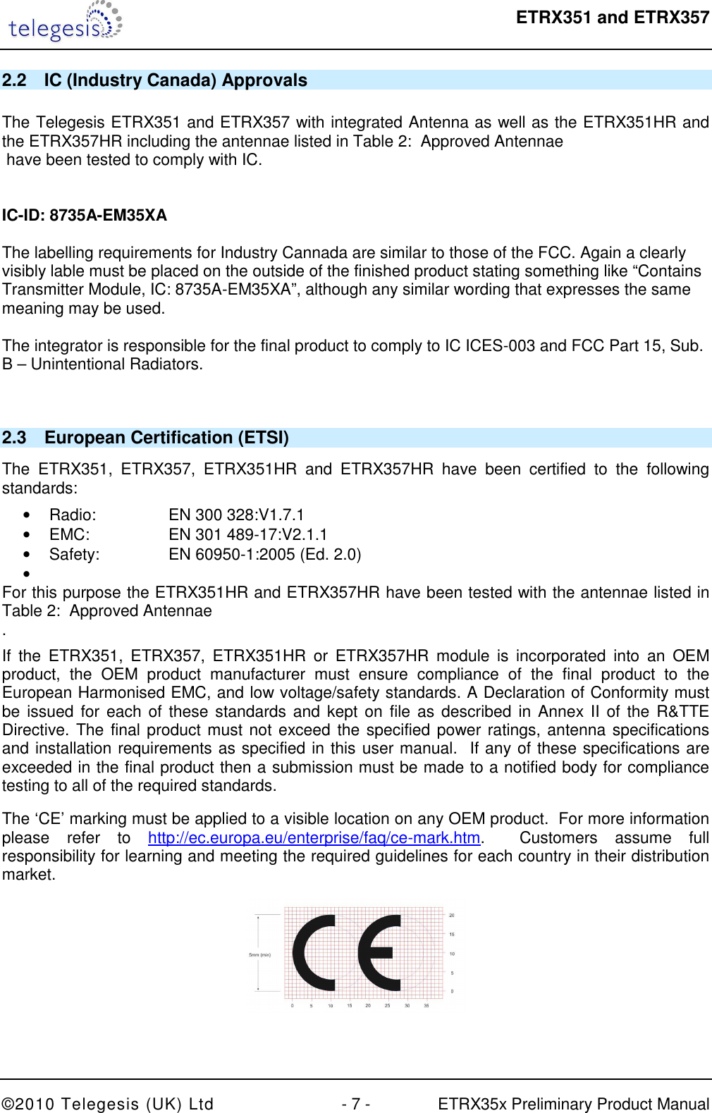  ETRX351 and ETRX357  ©2010 Telegesis (UK) Ltd  - 7 -  ETRX35x Preliminary Product Manual 2.2  IC (Industry Canada) Approvals  The Telegesis ETRX351 and ETRX357 with integrated Antenna as well as the ETRX351HR and the ETRX357HR including the antennae listed in Table 2:  Approved Antennae  have been tested to comply with IC.    IC-ID: 8735A-EM35XA  The labelling requirements for Industry Cannada are similar to those of the FCC. Again a clearly visibly lable must be placed on the outside of the finished product stating something like “Contains Transmitter Module, IC: 8735A-EM35XA”, although any similar wording that expresses the same meaning may be used.  The integrator is responsible for the final product to comply to IC ICES-003 and FCC Part 15, Sub. B – Unintentional Radiators.    2.3  European Certification (ETSI) The  ETRX351,  ETRX357,  ETRX351HR  and  ETRX357HR  have  been  certified  to  the  following standards: •  Radio:    EN 300 328:V1.7.1  •  EMC:    EN 301 489-17:V2.1.1  •  Safety:    EN 60950-1:2005 (Ed. 2.0)  •   For this purpose the ETRX351HR and ETRX357HR have been tested with the antennae listed in Table 2:  Approved Antennae . If  the  ETRX351,  ETRX357,  ETRX351HR  or  ETRX357HR  module  is  incorporated  into  an  OEM product,  the  OEM  product  manufacturer  must  ensure  compliance  of  the  final  product  to  the European Harmonised EMC, and low voltage/safety standards. A Declaration of Conformity must be issued  for  each  of  these standards and kept  on  file as described in Annex II of the  R&amp;TTE Directive. The final product must not exceed the specified power ratings, antenna specifications  and installation requirements as specified in this user manual.  If any of these specifications are exceeded in the final product then a submission must be made to a notified body for compliance testing to all of the required standards. The ‘CE’ marking must be applied to a visible location on any OEM product.  For more information please  refer  to  http://ec.europa.eu/enterprise/faq/ce-mark.htm.    Customers  assume  full responsibility for learning and meeting the required guidelines for each country in their distribution market.   