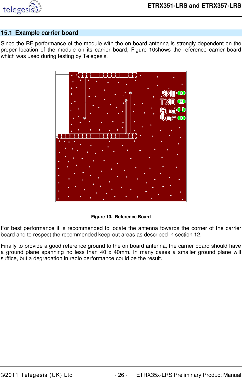  ETRX351-LRS and ETRX357-LRS  ©2011 Telegesis (UK) Ltd  - 26 -  ETRX35x-LRS Preliminary Product Manual 15.1  Example carrier board Since the RF performance of the module with the on board antenna is strongly dependent on the proper  location  of  the  module  on  its  carrier  board,  Figure  10shows  the  reference  carrier  board which was used during testing by Telegesis.  Figure 10.  Reference Board For best performance it is recommended to locate the antenna towards the  corner of the carrier board and to respect the recommended keep-out areas as described in section 12. Finally to provide a good reference ground to the on board antenna, the carrier board should have a ground  plane spanning  no  less than  40  x 40mm.  In  many cases  a  smaller  ground plane  will suffice, but a degradation in radio performance could be the result.  