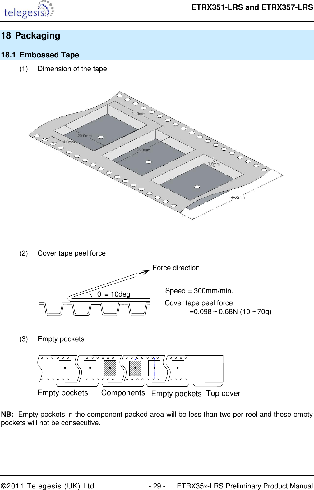  ETRX351-LRS and ETRX357-LRS  ©2011 Telegesis (UK) Ltd  - 29 -  ETRX35x-LRS Preliminary Product Manual 18 Packaging 18.1  Embossed Tape (1)  Dimension of the tape   (2)  Cover tape peel force  Force direction Speed = 300mm/min. Cover tape peel force        =0.098～0.68N (10～70g) θ= 10deg  (3)  Empty pockets    Empty pockets more       Components        Empty pockets     Top cover tape       Direction of feed g    NB:  Empty pockets in the component packed area will be less than two per reel and those empty pockets will not be consecutive. 