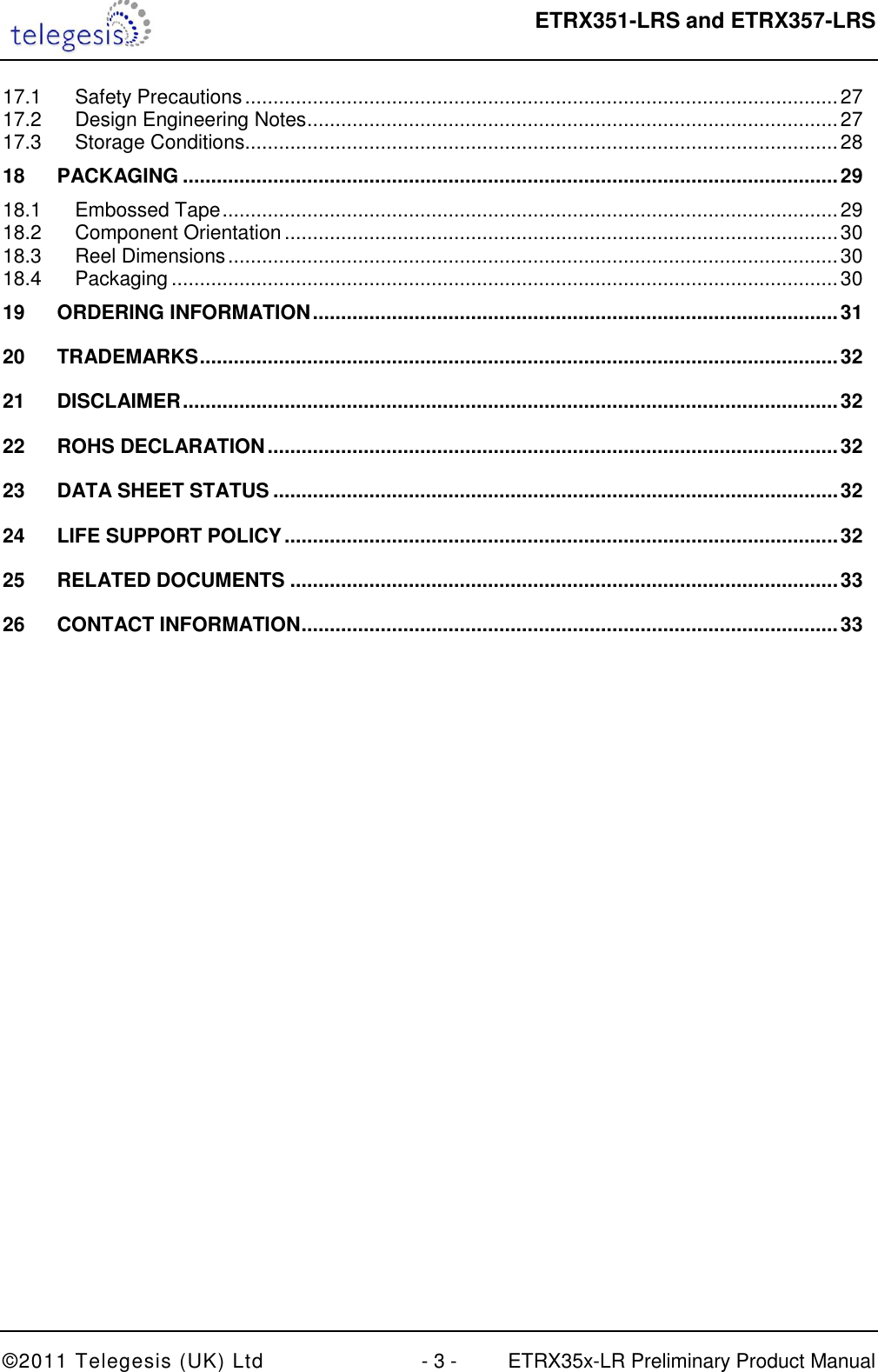  ETRX351-LRS and ETRX357-LRS  ©2011 Telegesis (UK) Ltd  - 3 -  ETRX35x-LR Preliminary Product Manual 17.1 Safety Precautions ......................................................................................................... 27 17.2 Design Engineering Notes .............................................................................................. 27 17.3 Storage Conditions ......................................................................................................... 28 18 PACKAGING .................................................................................................................... 29 18.1 Embossed Tape ............................................................................................................. 29 18.2 Component Orientation .................................................................................................. 30 18.3 Reel Dimensions ............................................................................................................ 30 18.4 Packaging ...................................................................................................................... 30 19 ORDERING INFORMATION ............................................................................................. 31 20 TRADEMARKS ................................................................................................................. 32 21 DISCLAIMER .................................................................................................................... 32 22 ROHS DECLARATION ..................................................................................................... 32 23 DATA SHEET STATUS .................................................................................................... 32 24 LIFE SUPPORT POLICY .................................................................................................. 32 25 RELATED DOCUMENTS ................................................................................................. 33 26 CONTACT INFORMATION ............................................................................................... 33  