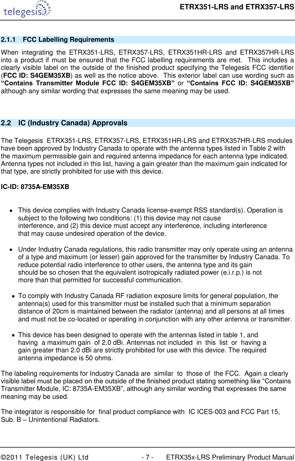  ETRX351-LRS and ETRX357-LRS  ©2011 Telegesis (UK) Ltd  - 7 -  ETRX35x-LRS Preliminary Product Manual 2.1.1  FCC Labelling Requirements When  integrating  the  ETRX351-LRS,  ETRX357-LRS,  ETRX351HR-LRS  and  ETRX357HR-LRS into a product if must be ensured that the FCC labelling requirements are met.  This includes a clearly visible label on the outside of the finished product specifying the Telegesis FCC identifier (FCC ID: S4GEM35XB) as well as the notice above.  This exterior label can use wording such as “Contains  Transmitter  Module  FCC  ID:  S4GEM35XB” or “Contains  FCC  ID:  S4GEM35XB” although any similar wording that expresses the same meaning may be used.  2.2  IC (Industry Canada) Approvals  The Telegesis  ETRX351-LRS, ETRX357-LRS, ETRX351HR-LRS and ETRX357HR-LRS modules have been approved by Industry Canada to operate with the antenna types listed in Table 2 with the maximum permissible gain and required antenna impedance for each antenna type indicated. Antenna types not included in this list, having a gain greater than the maximum gain indicated for that type, are strictly prohibited for use with this device.  IC-ID: 8735A-EM35XB     This device complies with Industry Canada license-exempt RSS standard(s). Operation is subject to the following two conditions: (1) this device may not cause  interference, and (2) this device must accept any interference, including interference  that may cause undesired operation of the device.    Under Industry Canada regulations, this radio transmitter may only operate using an antenna of a type and maximum (or lesser) gain approved for the transmitter by Industry Canada. To reduce potential radio interference to other users, the antenna type and its gain  should be so chosen that the equivalent isotropically radiated power (e.i.r.p.) is not  more than that permitted for successful communication.    To comply with Industry Canada RF radiation exposure limits for general population, the antenna(s) used for this transmitter must be installed such that a minimum separation distance of 20cm is maintained between the radiator (antenna) and all persons at all times and must not be co-located or operating in conjunction with any other antenna or transmitter.    This device has been designed to operate with the antennas listed in table 1, and  having  a maximum gain  of 2.0 dBi. Antennas not included  in  this  list  or  having a  gain greater than 2.0 dBi are strictly prohibited for use with this device. The required  antenna impedance is 50 ohms.   The labeling requirements for Industry Canada are  similar  to  those of  the FCC.  Again a clearly  visible label must be placed on the outside of the finished product stating something like “Contains  Transmitter Module, IC: 8735A-EM35XB”, although any similar wording that expresses the same  meaning may be used.  The integrator is responsible for  final product compliance with  IC ICES-003 and FCC Part 15, Sub. B – Unintentional Radiators.  