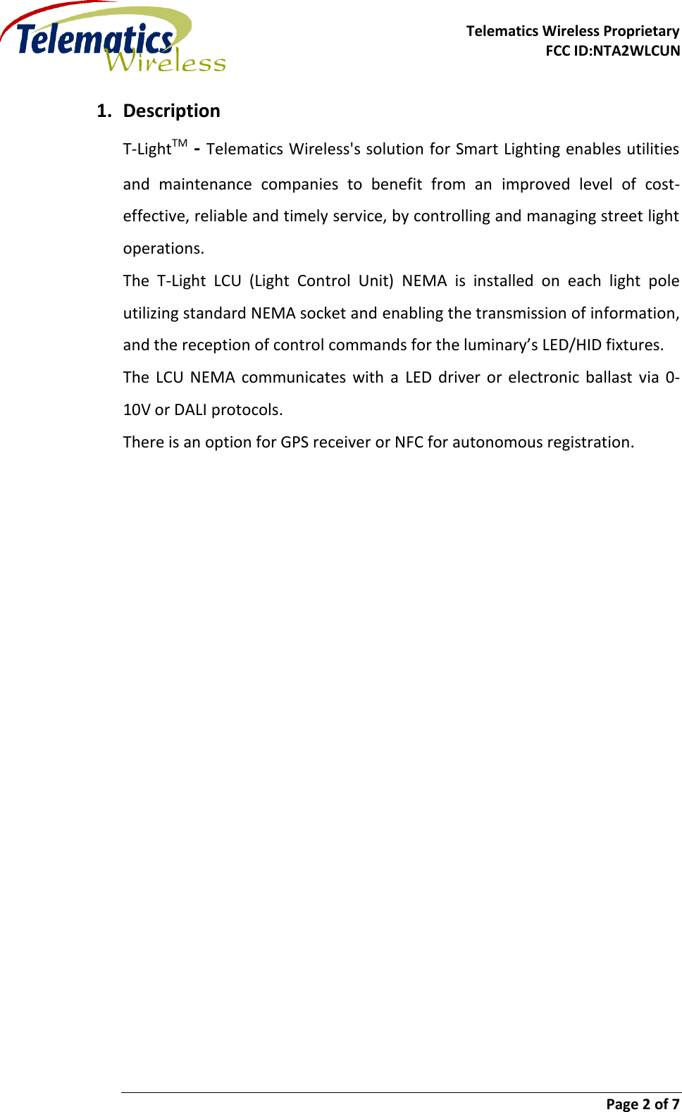     Telematics Wireless Proprietary FCC ID:NTA2WLCUN                        Page 2 of 7   1. Description T-LightTM - Telematics Wireless&apos;s solution for Smart Lighting enables utilities and  maintenance  companies  to  benefit  from  an  improved  level  of  cost-effective, reliable and timely service, by controlling and managing street light operations. The  T-Light  LCU  (Light  Control  Unit)  NEMA  is  installed  on  each  light  pole utilizing standard NEMA socket and enabling the transmission of information, and the reception of control commands for the luminary’s LED/HID fixtures. The  LCU  NEMA  communicates  with  a  LED  driver  or electronic  ballast  via  0-10V or DALI protocols. There is an option for GPS receiver or NFC for autonomous registration.   