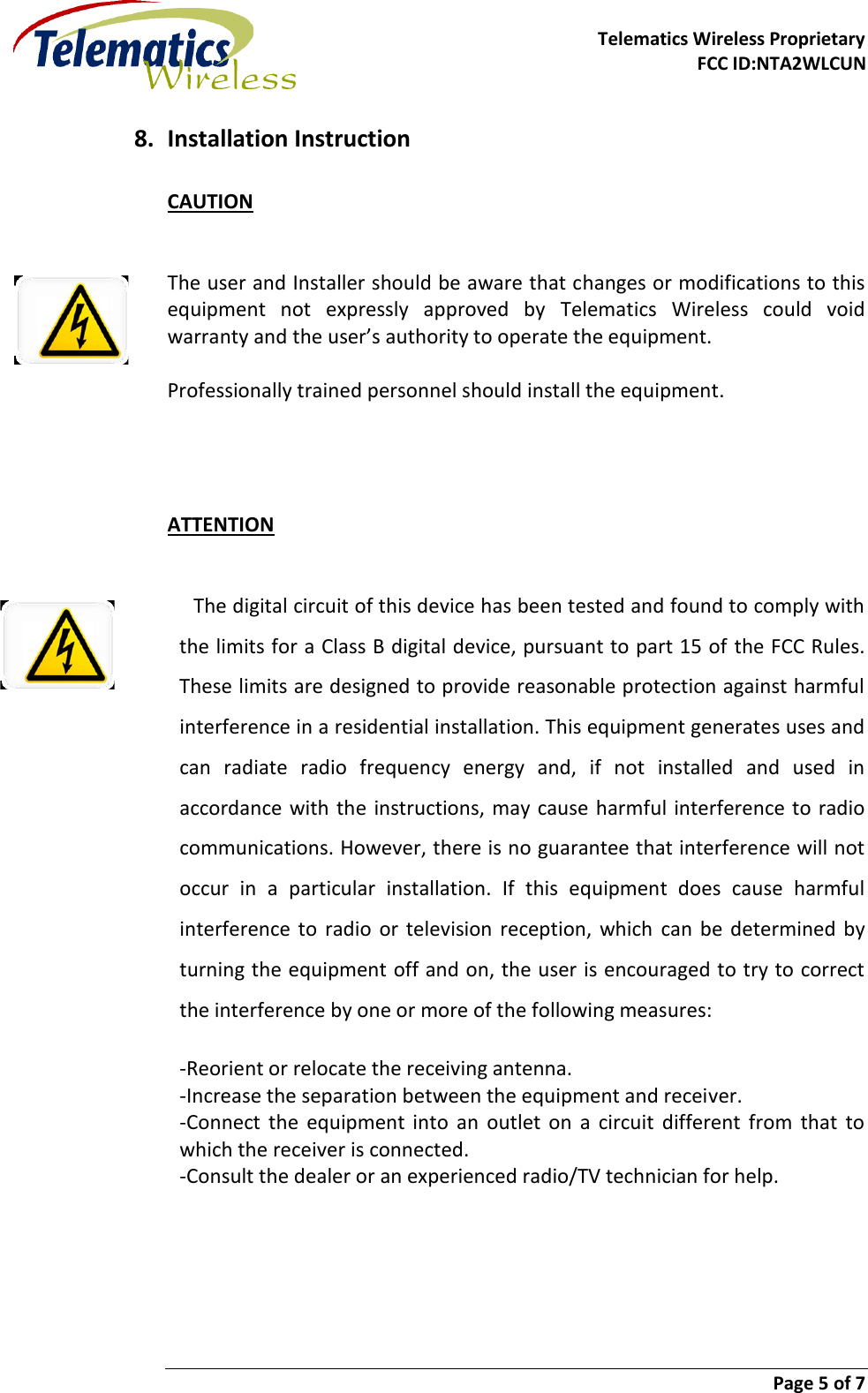     Telematics Wireless Proprietary FCC ID:NTA2WLCUN                        Page 5 of 7   8. Installation Instruction CAUTION   The user and Installer should be aware that changes or modifications to this equipment  not  expressly  approved  by  Telematics  Wireless  could  void warranty and the user’s authority to operate the equipment.  Professionally trained personnel should install the equipment.     ATTENTION   The digital circuit of this device has been tested and found to comply with the limits for a Class B digital device, pursuant to part 15 of the FCC Rules. These limits are designed to provide reasonable protection against harmful interference in a residential installation. This equipment generates uses and can  radiate  radio  frequency  energy  and,  if  not  installed  and  used  in accordance with the  instructions, may  cause harmful  interference to radio communications. However, there is no guarantee that interference will not occur  in  a  particular  installation.  If  this  equipment  does  cause  harmful interference  to  radio  or  television  reception,  which  can be  determined  by turning the equipment off and on, the user is encouraged to try to correct the interference by one or more of the following measures: -Reorient or relocate the receiving antenna. -Increase the separation between the equipment and receiver. -Connect  the  equipment  into  an  outlet  on  a  circuit  different  from  that  to which the receiver is connected. -Consult the dealer or an experienced radio/TV technician for help.    