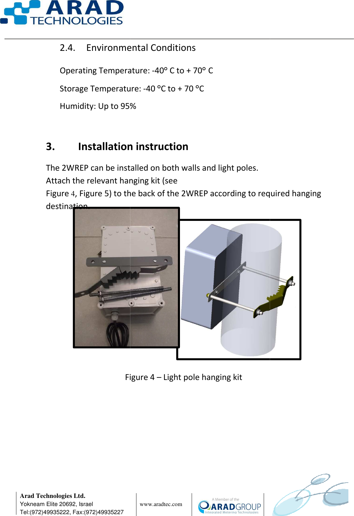      Arad Technologies Ltd. Yokneam Elite 20692, Israel Tel:(972)49935222, Fax:(972)49935227 2.4. Environmental Conditions Operating Temperature: Storage Temperature: Humidity: Up to 95%  3. Installation instructionThe 2WREP can be installedAttach the relevant hanging kitFigure 4, Figure 5) to the back of the 2WREP according to required hanging destination.             Figure                www.aradtec.com  Environmental Conditions Operating Temperature: -40° C to + 70° C Storage Temperature: -40 °C to + 70 °C Humidity: Up to 95% Installation instruction The 2WREP can be installed on both walls and light poles. Attach the relevant hanging kit (see  to the back of the 2WREP according to required hanging Figure 4 – Light pole hanging kit       to the back of the 2WREP according to required hanging 