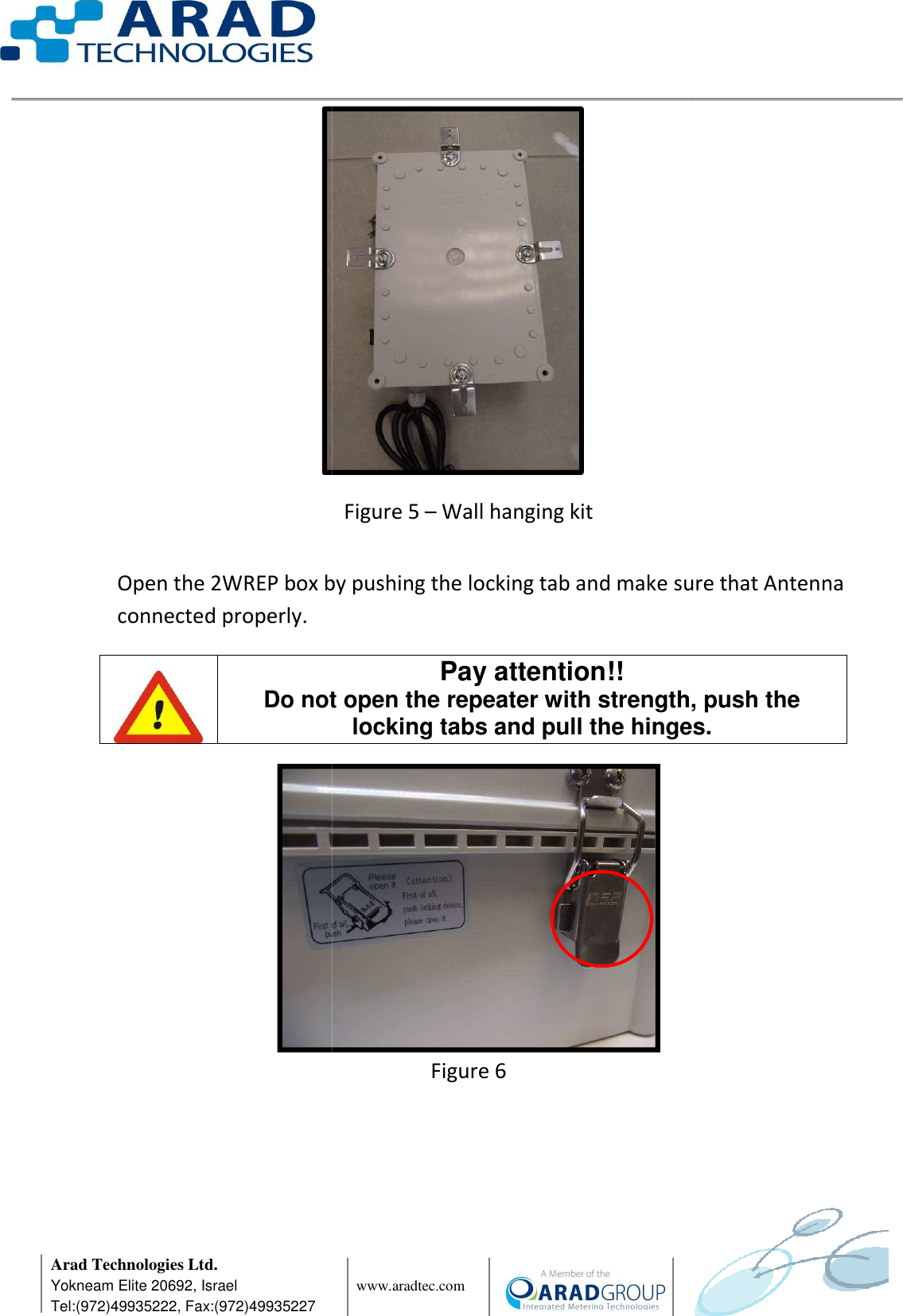      Arad Technologies Ltd. Yokneam Elite 20692, Israel Tel:(972)49935222, Fax:(972)49935227          Open the 2WREP box by pushing the locking tab and make sure that Antenna connected properly.     Do not open the repeater with strength, push the                  www.aradtec.com  Figure 5 – Wall hanging kit Open the 2WREP box by pushing the locking tab and make sure that Antenna  Figure 6 Pay attention!! Do not open the repeater with strength, push the locking tabs and pull the hinges             Open the 2WREP box by pushing the locking tab and make sure that Antenna Do not open the repeater with strength, push the locking tabs and pull the hinges.