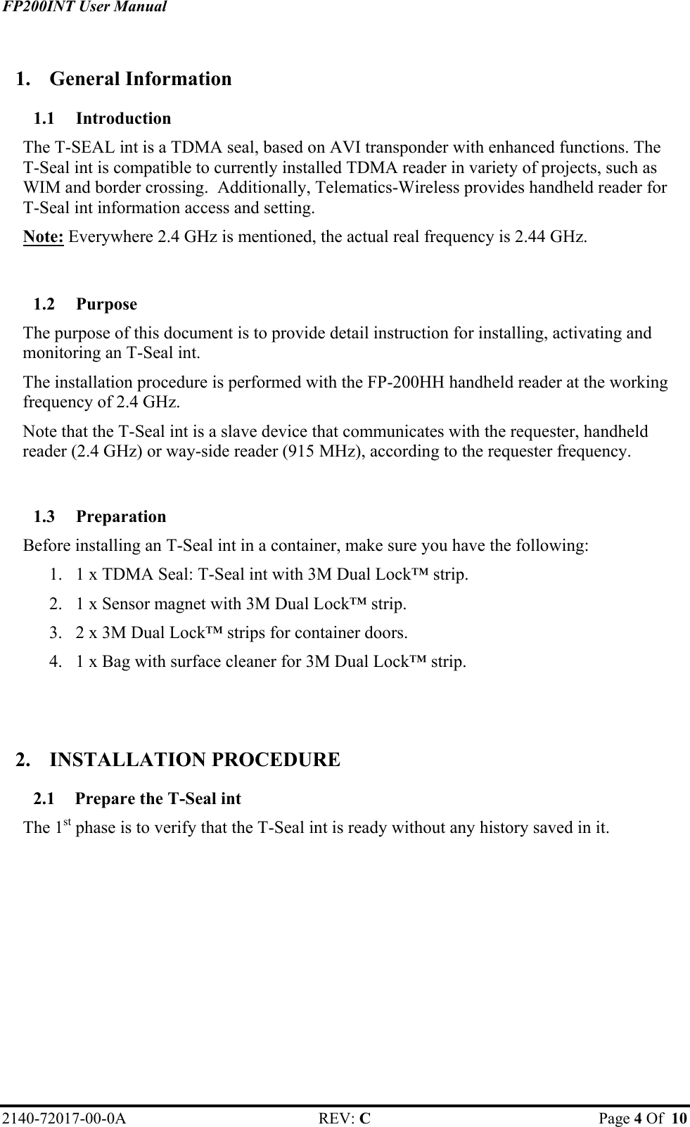 FP200INT User Manual  1. General Information 1.1 Introduction The T-SEAL int is a TDMA seal, based on AVI transponder with enhanced functions. The  T-Seal int is compatible to currently installed TDMA reader in variety of projects, such as WIM and border crossing.  Additionally, Telematics-Wireless provides handheld reader for  T-Seal int information access and setting.  Note: Everywhere 2.4 GHz is mentioned, the actual real frequency is 2.44 GHz.  1.2 Purpose The purpose of this document is to provide detail instruction for installing, activating and monitoring an T-Seal int. The installation procedure is performed with the FP-200HH handheld reader at the working frequency of 2.4 GHz.  Note that the T-Seal int is a slave device that communicates with the requester, handheld reader (2.4 GHz) or way-side reader (915 MHz), according to the requester frequency.  1.3 Preparation Before installing an T-Seal int in a container, make sure you have the following: 1.  1 x TDMA Seal: T-Seal int with 3M Dual Lock™ strip. 2.  1 x Sensor magnet with 3M Dual Lock™ strip. 3.  2 x 3M Dual Lock™ strips for container doors. 4.  1 x Bag with surface cleaner for 3M Dual Lock™ strip.   2. INSTALLATION PROCEDURE 2.1  Prepare the T-Seal int The 1st phase is to verify that the T-Seal int is ready without any history saved in it.  2140-72017-00-0A REV: C  Page 4 Of  10  