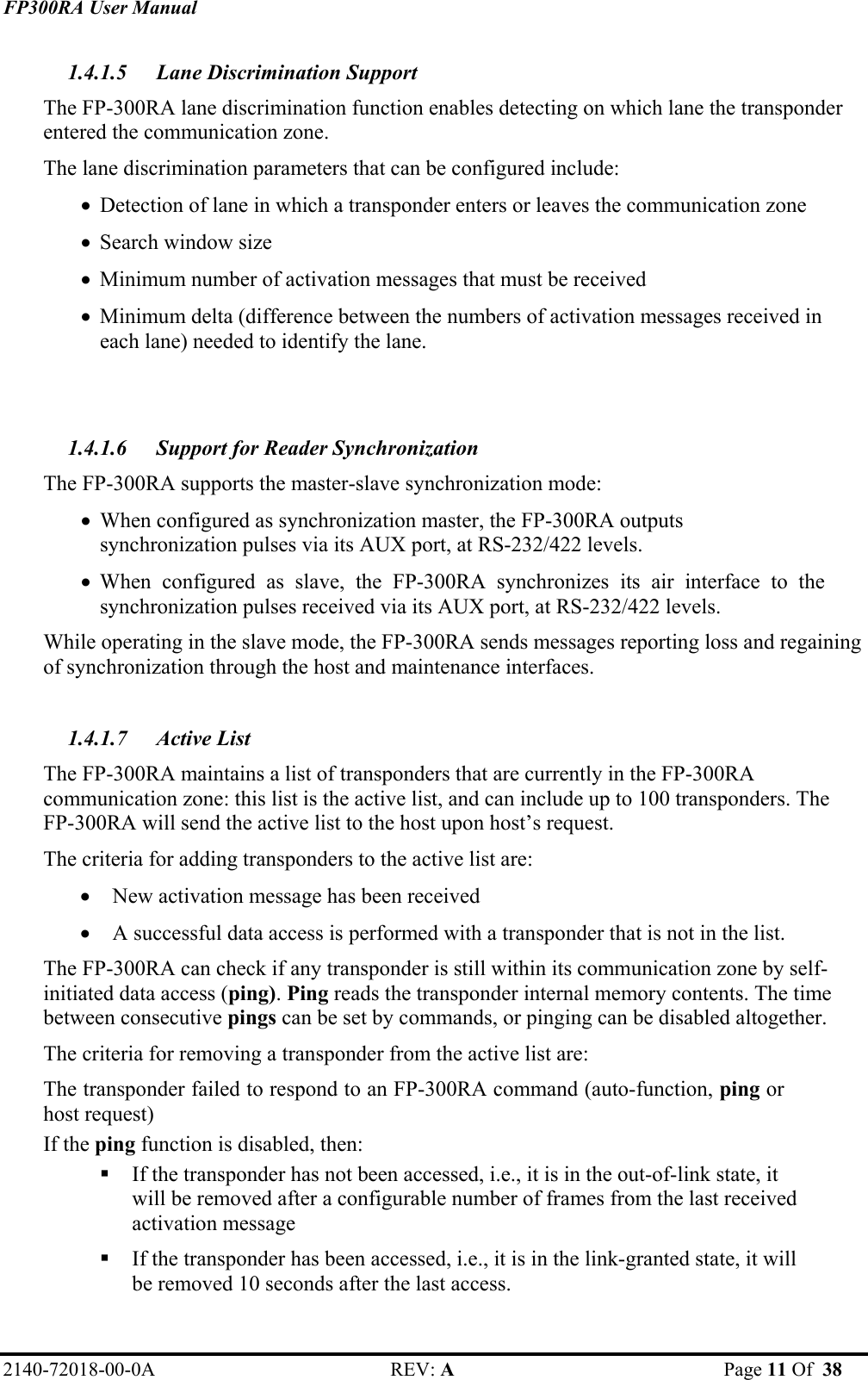 FP300RA User Manual 2140-72018-00-0A REV: A  Page 11 Of  38  1.4.1.5 Lane Discrimination Support The FP-300RA lane discrimination function enables detecting on which lane the transponder entered the communication zone.  The lane discrimination parameters that can be configured include: • Detection of lane in which a transponder enters or leaves the communication zone • Search window size • Minimum number of activation messages that must be received  • Minimum delta (difference between the numbers of activation messages received in each lane) needed to identify the lane.   1.4.1.6 Support for Reader Synchronization The FP-300RA supports the master-slave synchronization mode: • When configured as synchronization master, the FP-300RA outputs synchronization pulses via its AUX port, at RS-232/422 levels.  • When configured as slave, the FP-300RA synchronizes its air interface to the synchronization pulses received via its AUX port, at RS-232/422 levels.  While operating in the slave mode, the FP-300RA sends messages reporting loss and regaining of synchronization through the host and maintenance interfaces.  1.4.1.7 Active List The FP-300RA maintains a list of transponders that are currently in the FP-300RA communication zone: this list is the active list, and can include up to 100 transponders. The FP-300RA will send the active list to the host upon host’s request. The criteria for adding transponders to the active list are: • New activation message has been received • A successful data access is performed with a transponder that is not in the list. The FP-300RA can check if any transponder is still within its communication zone by self-initiated data access (ping). Ping reads the transponder internal memory contents. The time between consecutive pings can be set by commands, or pinging can be disabled altogether. The criteria for removing a transponder from the active list are: The transponder failed to respond to an FP-300RA command (auto-function, ping or host request) If the ping function is disabled, then:   If the transponder has not been accessed, i.e., it is in the out-of-link state, it will be removed after a configurable number of frames from the last received activation message  If the transponder has been accessed, i.e., it is in the link-granted state, it will be removed 10 seconds after the last access. 