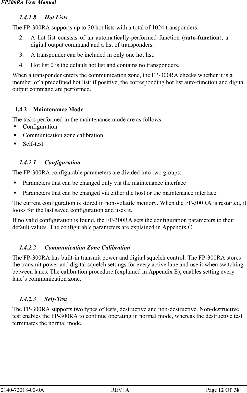 FP300RA User Manual 2140-72018-00-0A REV: A  Page 12 Of  38  1.4.1.8 Hot Lists The FP-300RA supports up to 20 hot lists with a total of 1024 transponders: 2. A hot list consists of an automatically-performed function (auto-function), a digital output command and a list of transponders. 3. A transponder can be included in only one hot list. 4. Hot list 0 is the default hot list and contains no transponders. When a transponder enters the communication zone, the FP-300RA checks whether it is a member of a predefined hot list: if positive, the corresponding hot list auto-function and digital output command are performed.  1.4.2 Maintenance Mode The tasks performed in the maintenance mode are as follows:  Configuration  Communication zone calibration  Self-test.  1.4.2.1 Configuration The FP-300RA configurable parameters are divided into two groups:   Parameters that can be changed only via the maintenance interface   Parameters that can be changed via either the host or the maintenance interface.  The current configuration is stored in non-volatile memory. When the FP-300RA is restarted, it looks for the last saved configuration and uses it.  If no valid configuration is found, the FP-300RA sets the configuration parameters to their default values. The configurable parameters are explained in Appendix C.  1.4.2.2  Communication Zone Calibration The FP-300RA has built-in transmit power and digital squelch control. The FP-300RA stores the transmit power and digital squelch settings for every active lane and use it when switching between lanes. The calibration procedure (explained in Appendix E), enables setting every lane’s communication zone.  1.4.2.3 Self-Test  The FP-300RA supports two types of tests, destructive and non-destructive. Non-destructive test enables the FP-300RA to continue operating in normal mode, whereas the destructive test terminates the normal mode. 