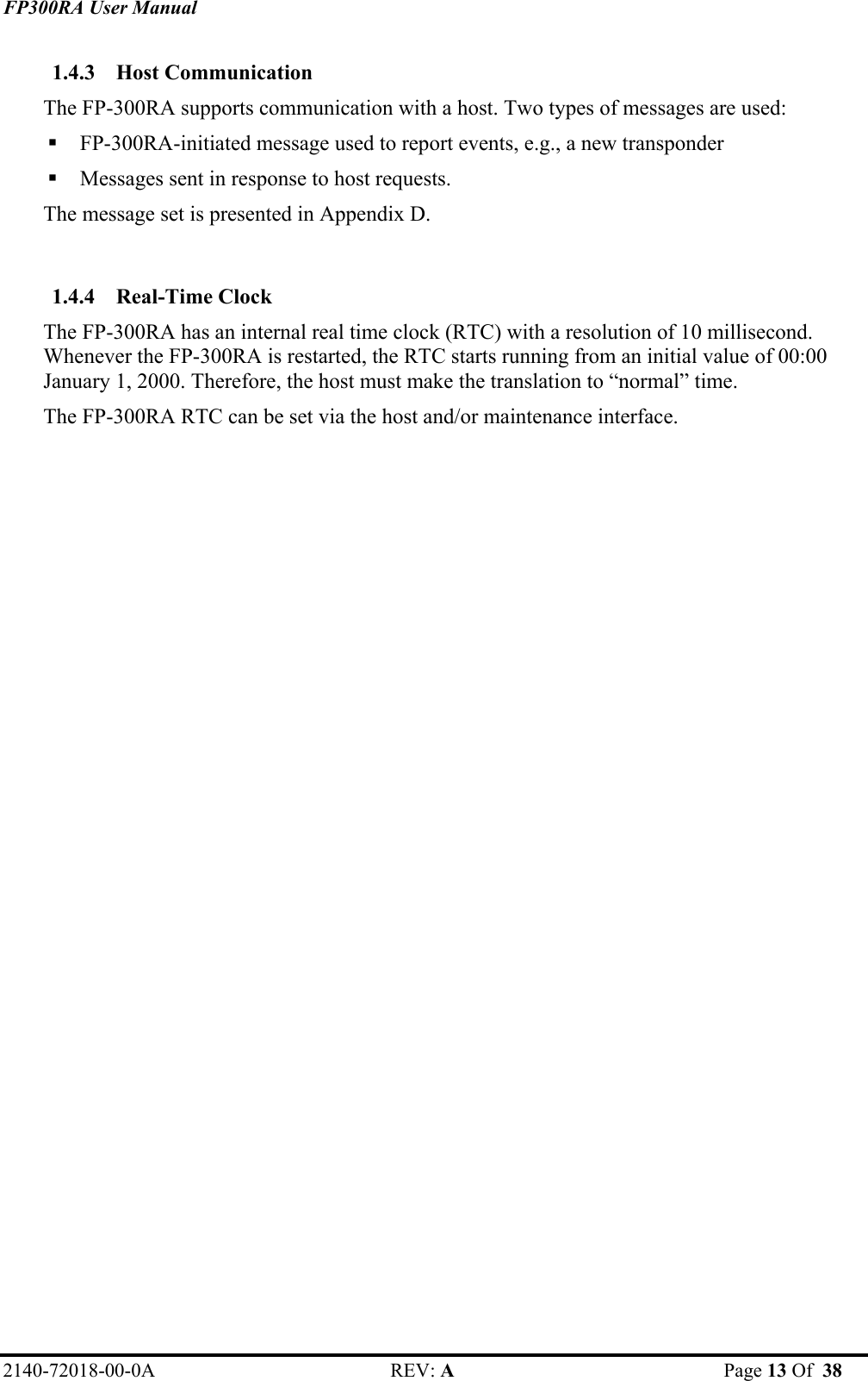 FP300RA User Manual 2140-72018-00-0A REV: A  Page 13 Of  38  1.4.3 Host Communication   The FP-300RA supports communication with a host. Two types of messages are used:  FP-300RA-initiated message used to report events, e.g., a new transponder  Messages sent in response to host requests.  The message set is presented in Appendix D.  1.4.4 Real-Time Clock   The FP-300RA has an internal real time clock (RTC) with a resolution of 10 millisecond. Whenever the FP-300RA is restarted, the RTC starts running from an initial value of 00:00 January 1, 2000. Therefore, the host must make the translation to “normal” time.  The FP-300RA RTC can be set via the host and/or maintenance interface.  