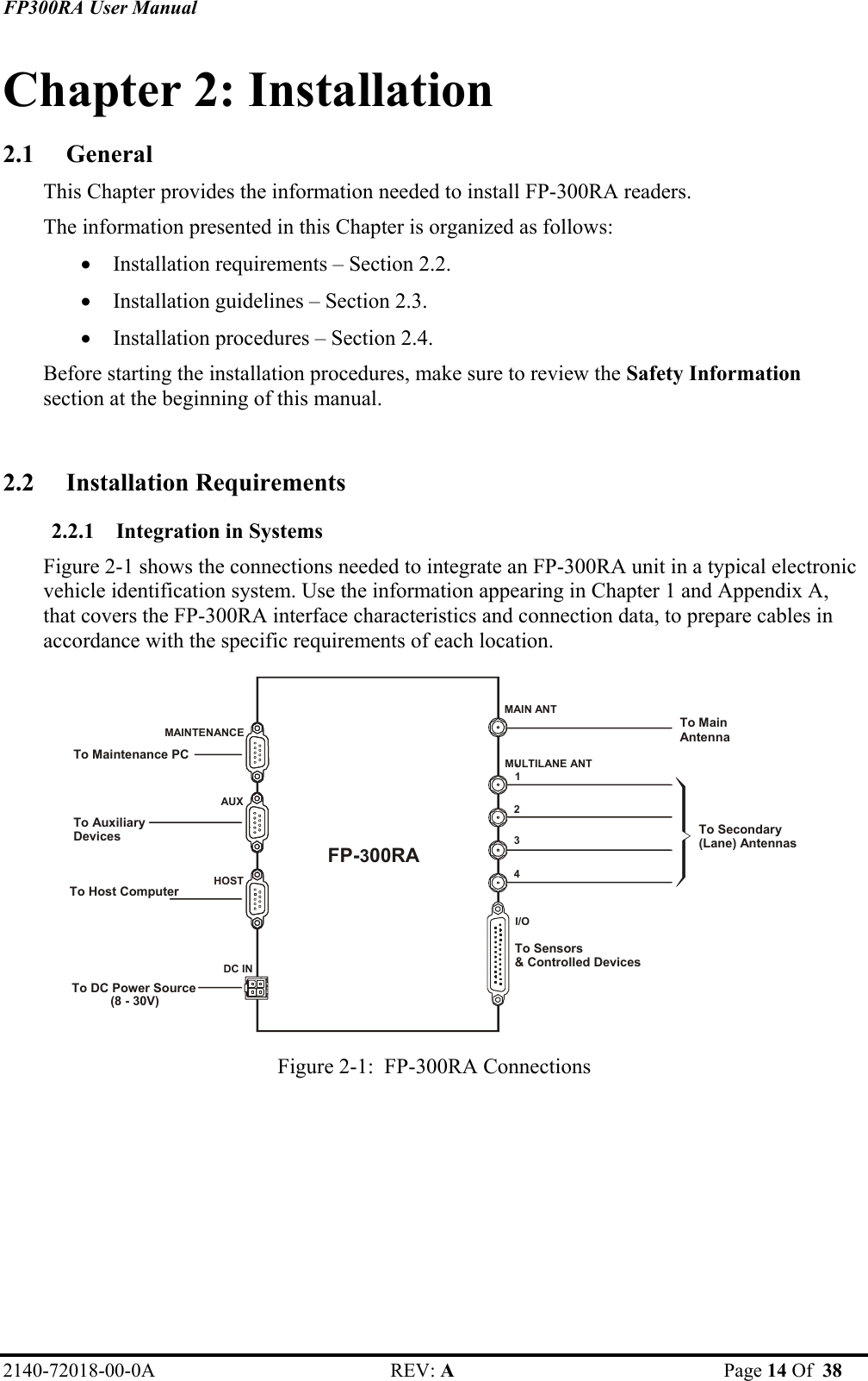 FP300RA User Manual 2140-72018-00-0A REV: A  Page 14 Of  38  Chapter 2: Installation 2.1 General This Chapter provides the information needed to install FP-300RA readers. The information presented in this Chapter is organized as follows: • Installation requirements – Section 2.2. • Installation guidelines – Section 2.3. • Installation procedures – Section 2.4. Before starting the installation procedures, make sure to review the Safety Information section at the beginning of this manual.   2.2 Installation Requirements 2.2.1 Integration in Systems Figure 2-1 shows the connections needed to integrate an FP-300RA unit in a typical electronic vehicle identification system. Use the information appearing in Chapter 1 and Appendix A, that covers the FP-300RA interface characteristics and connection data, to prepare cables in accordance with the specific requirements of each location.  1234I/OMULTILANE ANTDC IN AUX HOST                      MAINTENANCE FP-300RA To Maintenance PC To Auxiliary Devices To Host Computer To DC Power Source  (8 - 30V) To Main Antenna To Sensors&amp; Controlled DevicesMAIN ANTTo Secondary(Lane) Antennas Figure 2-1:  FP-300RA Connections   
