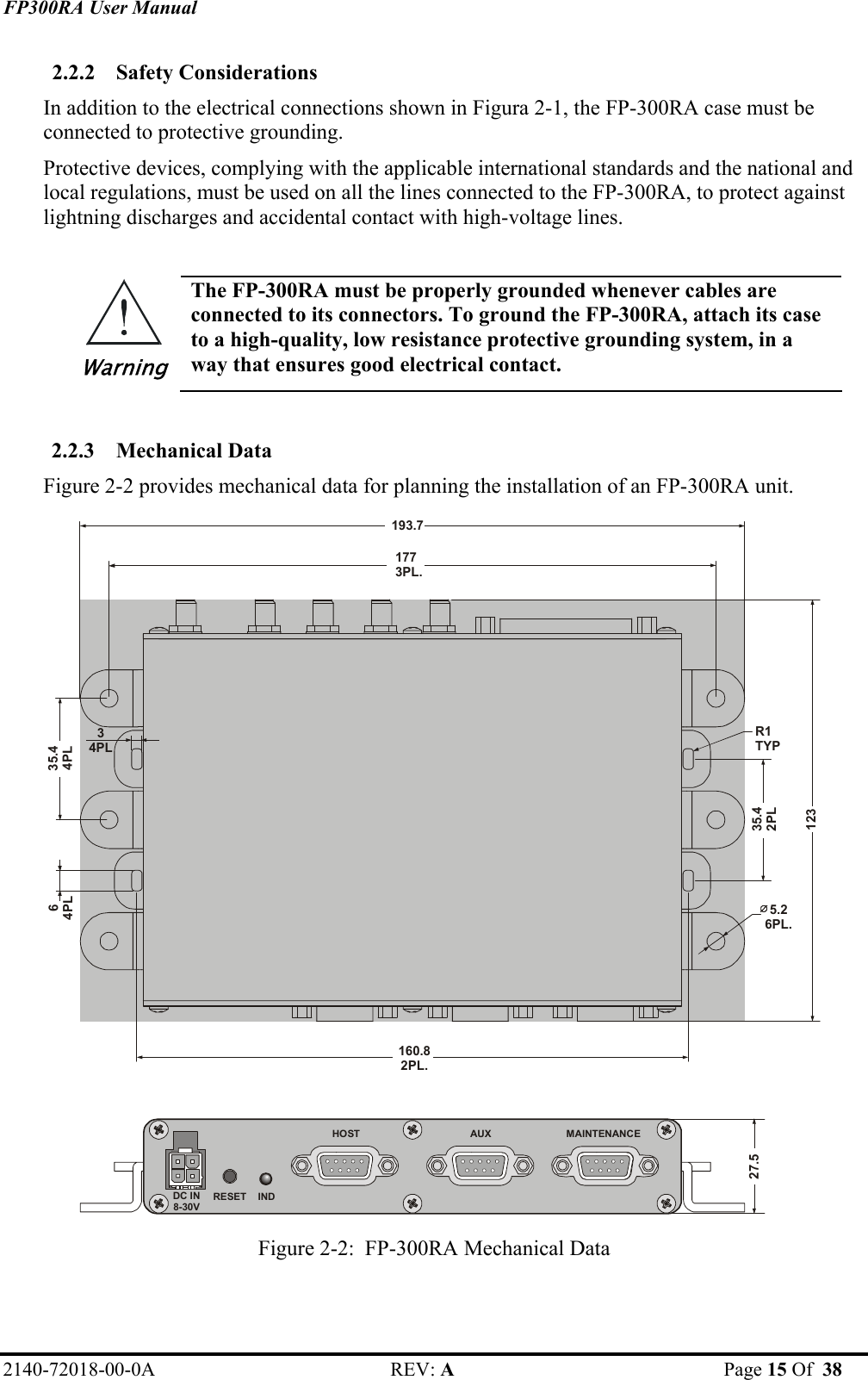 FP300RA User Manual 2140-72018-00-0A REV: A  Page 15 Of  38  2.2.2 Safety Considerations In addition to the electrical connections shown in Figura 2-1, the FP-300RA case must be connected to protective grounding.  Protective devices, complying with the applicable international standards and the national and local regulations, must be used on all the lines connected to the FP-300RA, to protect against lightning discharges and accidental contact with high-voltage lines.  Warning The FP-300RA must be properly grounded whenever cables are connected to its connectors. To ground the FP-300RA, attach its case to a high-quality, low resistance protective grounding system, in a way that ensures good electrical contact.  2.2.3 Mechanical Data Figure 2-2 provides mechanical data for planning the installation of an FP-300RA unit. 27.5DC IN8-30VAUX               HOST                     MAINTENANCERESET    IND34PL35.44PL64PL5.26PL.R1TYP35.42PL160.82PL.1773PL.193.7123 Figure 2-2:  FP-300RA Mechanical Data 