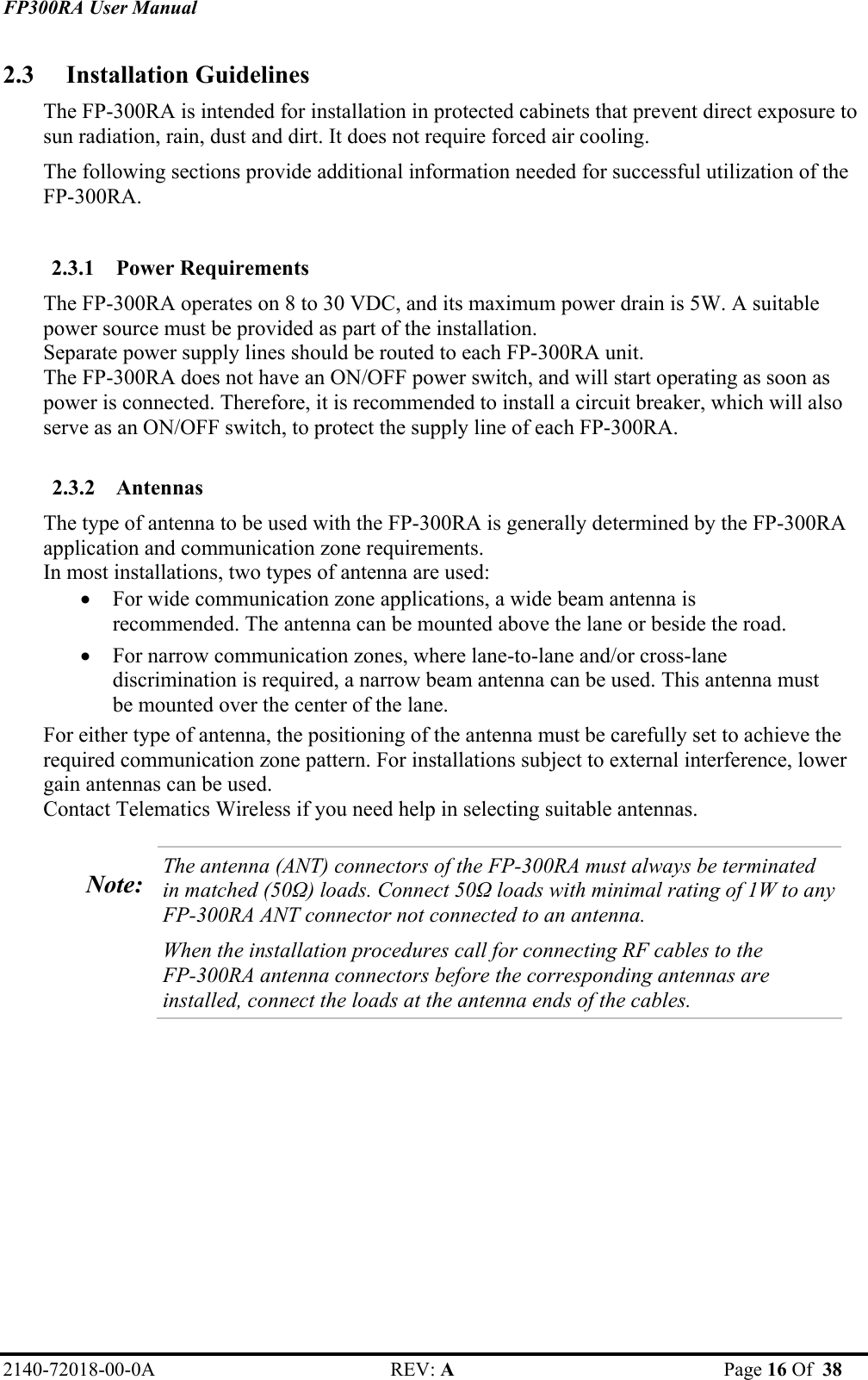 FP300RA User Manual 2140-72018-00-0A REV: A  Page 16 Of  38  2.3 Installation Guidelines The FP-300RA is intended for installation in protected cabinets that prevent direct exposure to sun radiation, rain, dust and dirt. It does not require forced air cooling. The following sections provide additional information needed for successful utilization of the FP-300RA.  2.3.1 Power Requirements The FP-300RA operates on 8 to 30 VDC, and its maximum power drain is 5W. A suitable power source must be provided as part of the installation.  Separate power supply lines should be routed to each FP-300RA unit. The FP-300RA does not have an ON/OFF power switch, and will start operating as soon as power is connected. Therefore, it is recommended to install a circuit breaker, which will also serve as an ON/OFF switch, to protect the supply line of each FP-300RA.  2.3.2 Antennas The type of antenna to be used with the FP-300RA is generally determined by the FP-300RA application and communication zone requirements.  In most installations, two types of antenna are used: • For wide communication zone applications, a wide beam antenna is recommended. The antenna can be mounted above the lane or beside the road. • For narrow communication zones, where lane-to-lane and/or cross-lane discrimination is required, a narrow beam antenna can be used. This antenna must be mounted over the center of the lane.  For either type of antenna, the positioning of the antenna must be carefully set to achieve the required communication zone pattern. For installations subject to external interference, lower gain antennas can be used. Contact Telematics Wireless if you need help in selecting suitable antennas.  Note:  The antenna (ANT) connectors of the FP-300RA must always be terminated in matched (50Ω) loads. Connect 50Ω loads with minimal rating of 1W to any FP-300RA ANT connector not connected to an antenna.  When the installation procedures call for connecting RF cables to the  FP-300RA antenna connectors before the corresponding antennas are installed, connect the loads at the antenna ends of the cables.   