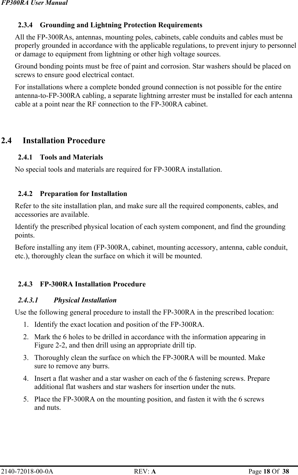 FP300RA User Manual 2140-72018-00-0A REV: A  Page 18 Of  38  2.3.4 Grounding and Lightning Protection Requirements All the FP-300RAs, antennas, mounting poles, cabinets, cable conduits and cables must be properly grounded in accordance with the applicable regulations, to prevent injury to personnel or damage to equipment from lightning or other high voltage sources.  Ground bonding points must be free of paint and corrosion. Star washers should be placed on screws to ensure good electrical contact. For installations where a complete bonded ground connection is not possible for the entire antenna-to-FP-300RA cabling, a separate lightning arrester must be installed for each antenna cable at a point near the RF connection to the FP-300RA cabinet.  2.4 Installation Procedure  2.4.1 Tools and Materials No special tools and materials are required for FP-300RA installation.  2.4.2 Preparation for Installation Refer to the site installation plan, and make sure all the required components, cables, and accessories are available. Identify the prescribed physical location of each system component, and find the grounding points. Before installing any item (FP-300RA, cabinet, mounting accessory, antenna, cable conduit, etc.), thoroughly clean the surface on which it will be mounted.  2.4.3 FP-300RA Installation Procedure 2.4.3.1 Physical Installation  Use the following general procedure to install the FP-300RA in the prescribed location: 1. Identify the exact location and position of the FP-300RA. 2. Mark the 6 holes to be drilled in accordance with the information appearing in Figure 2-2, and then drill using an appropriate drill tip.  3. Thoroughly clean the surface on which the FP-300RA will be mounted. Make sure to remove any burrs.  4. Insert a flat washer and a star washer on each of the 6 fastening screws. Prepare additional flat washers and star washers for insertion under the nuts. 5. Place the FP-300RA on the mounting position, and fasten it with the 6 screws and nuts. 