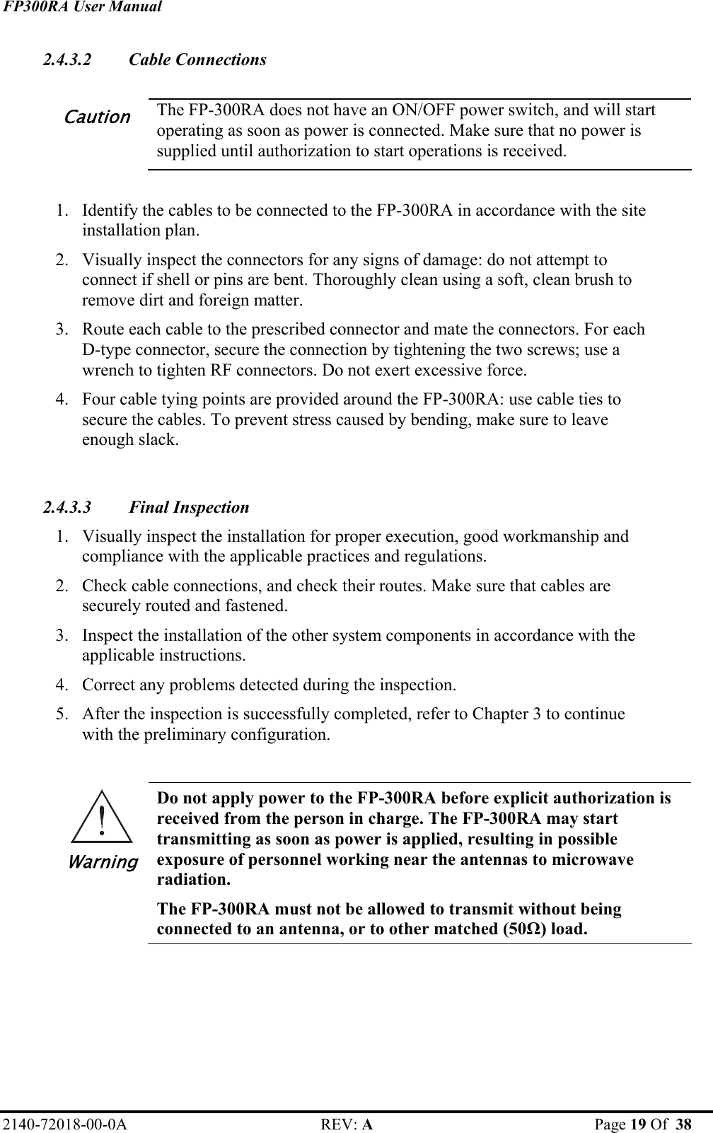 FP300RA User Manual 2140-72018-00-0A REV: A  Page 19 Of  38  2.4.3.2 Cable Connections  Caution The FP-300RA does not have an ON/OFF power switch, and will start operating as soon as power is connected. Make sure that no power is supplied until authorization to start operations is received.  1. Identify the cables to be connected to the FP-300RA in accordance with the site installation plan. 2. Visually inspect the connectors for any signs of damage: do not attempt to connect if shell or pins are bent. Thoroughly clean using a soft, clean brush to remove dirt and foreign matter. 3. Route each cable to the prescribed connector and mate the connectors. For each D-type connector, secure the connection by tightening the two screws; use a wrench to tighten RF connectors. Do not exert excessive force. 4. Four cable tying points are provided around the FP-300RA: use cable ties to secure the cables. To prevent stress caused by bending, make sure to leave enough slack.  2.4.3.3 Final Inspection 1. Visually inspect the installation for proper execution, good workmanship and compliance with the applicable practices and regulations. 2. Check cable connections, and check their routes. Make sure that cables are securely routed and fastened. 3. Inspect the installation of the other system components in accordance with the applicable instructions. 4. Correct any problems detected during the inspection.  5. After the inspection is successfully completed, refer to Chapter 3 to continue with the preliminary configuration.  Warning Do not apply power to the FP-300RA before explicit authorization is received from the person in charge. The FP-300RA may start transmitting as soon as power is applied, resulting in possible exposure of personnel working near the antennas to microwave radiation.  The FP-300RA must not be allowed to transmit without being connected to an antenna, or to other matched (50Ω) load.   