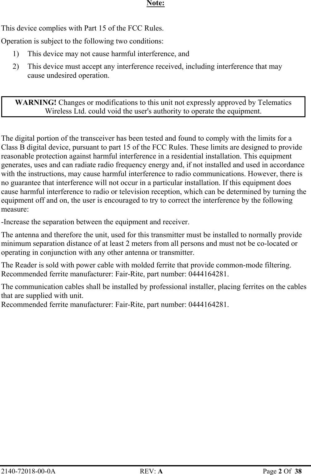 2140-72018-00-0A REV: A  Page 2 Of  38  Note:  This device complies with Part 15 of the FCC Rules. Operation is subject to the following two conditions: 1) This device may not cause harmful interference, and 2) This device must accept any interference received, including interference that may cause undesired operation.  WARNING! Changes or modifications to this unit not expressly approved by Telematics Wireless Ltd. could void the user&apos;s authority to operate the equipment.  The digital portion of the transceiver has been tested and found to comply with the limits for a Class B digital device, pursuant to part 15 of the FCC Rules. These limits are designed to provide reasonable protection against harmful interference in a residential installation. This equipment generates, uses and can radiate radio frequency energy and, if not installed and used in accordance with the instructions, may cause harmful interference to radio communications. However, there is no guarantee that interference will not occur in a particular installation. If this equipment does cause harmful interference to radio or television reception, which can be determined by turning the equipment off and on, the user is encouraged to try to correct the interference by the following measure: -Increase the separation between the equipment and receiver. The antenna and therefore the unit, used for this transmitter must be installed to normally provide minimum separation distance of at least 2 meters from all persons and must not be co-located or operating in conjunction with any other antenna or transmitter. The Reader is sold with power cable with molded ferrite that provide common-mode filtering. Recommended ferrite manufacturer: Fair-Rite, part number: 0444164281. The communication cables shall be installed by professional installer, placing ferrites on the cables  that are supplied with unit.  Recommended ferrite manufacturer: Fair-Rite, part number: 0444164281.  