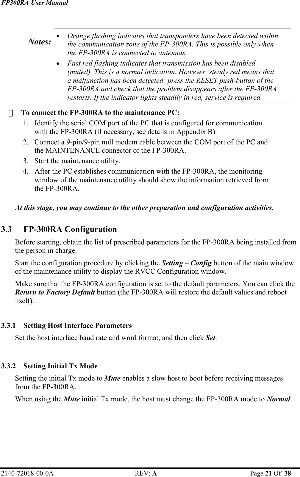 FP300RA User Manual 2140-72018-00-0A REV: A  Page 21 Of  38   Notes:  • Orange flashing indicates that transponders have been detected within the communication zone of the FP-300RA. This is possible only when the FP-300RA is connected to antennas. • Fast red flashing indicates that transmission has been disabled (muted). This is a normal indication. However, steady red means that a malfunction has been detected: press the RESET push-button of the FP-300RA and check that the problem disappears after the FP-300RA restarts. If the indicator lights steadily in red, service is required.    To connect the FP-300RA to the maintenance PC: 1. Identify the serial COM port of the PC that is configured for communication with the FP-300RA (if necessary, see details in Appendix B).  2. Connect a 9-pin/9-pin null modem cable between the COM port of the PC and the MAINTENANCE connector of the FP-300RA. 3. Start the maintenance utility. 4. After the PC establishes communication with the FP-300RA, the monitoring window of the maintenance utility should show the information retrieved from the FP-300RA.   At this stage, you may continue to the other preparation and configuration activities.  3.3 FP-300RA Configuration  Before starting, obtain the list of prescribed parameters for the FP-300RA being installed from the person in charge. Start the configuration procedure by clicking the Setting – Config button of the main window of the maintenance utility to display the RVCC Configuration window. Make sure that the FP-300RA configuration is set to the default parameters. You can click the Return to Factory Default button (the FP-300RA will restore the default values and reboot itself).  3.3.1 Setting Host Interface Parameters  Set the host interface baud rate and word format, and then click Set.  3.3.2 Setting Initial Tx Mode  Setting the initial Tx mode to Mute enables a slow host to boot before receiving messages from the FP-300RA.  When using the Mute initial Tx mode, the host must change the FP-300RA mode to Normal.  