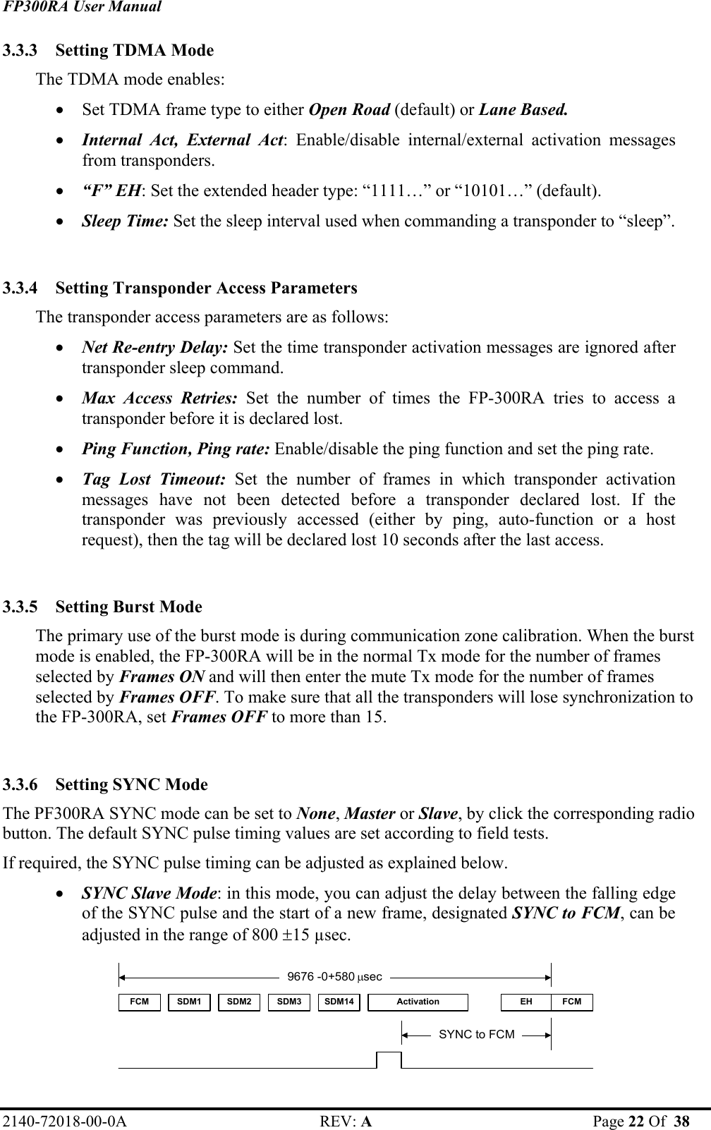 FP300RA User Manual 2140-72018-00-0A REV: A  Page 22 Of  38  3.3.3 Setting TDMA Mode  The TDMA mode enables: • Set TDMA frame type to either Open Road (default) or Lane Based. • Internal Act, External Act: Enable/disable internal/external activation messages from transponders. • “F” EH: Set the extended header type: “1111…” or “10101…” (default). • Sleep Time: Set the sleep interval used when commanding a transponder to “sleep”.  3.3.4 Setting Transponder Access Parameters  The transponder access parameters are as follows: • Net Re-entry Delay: Set the time transponder activation messages are ignored after transponder sleep command. • Max Access Retries: Set the number of times the FP-300RA tries to access a transponder before it is declared lost. • Ping Function, Ping rate: Enable/disable the ping function and set the ping rate. • Tag Lost Timeout: Set the number of frames in which transponder activation messages have not been detected before a transponder declared lost. If the transponder was previously accessed (either by ping, auto-function or a host request), then the tag will be declared lost 10 seconds after the last access.  3.3.5 Setting Burst Mode  The primary use of the burst mode is during communication zone calibration. When the burst mode is enabled, the FP-300RA will be in the normal Tx mode for the number of frames selected by Frames ON and will then enter the mute Tx mode for the number of frames selected by Frames OFF. To make sure that all the transponders will lose synchronization to the FP-300RA, set Frames OFF to more than 15.  3.3.6 Setting SYNC Mode  The PF300RA SYNC mode can be set to None, Master or Slave, by click the corresponding radio button. The default SYNC pulse timing values are set according to field tests.  If required, the SYNC pulse timing can be adjusted as explained below. • SYNC Slave Mode: in this mode, you can adjust the delay between the falling edge of the SYNC pulse and the start of a new frame, designated SYNC to FCM, can be adjusted in the range of 800 ±15 µsec. FCM SDM1 SDM2 SDM3 SDM14 Activation FCMEH9676 -0+580 µsecSYNC to FCM  