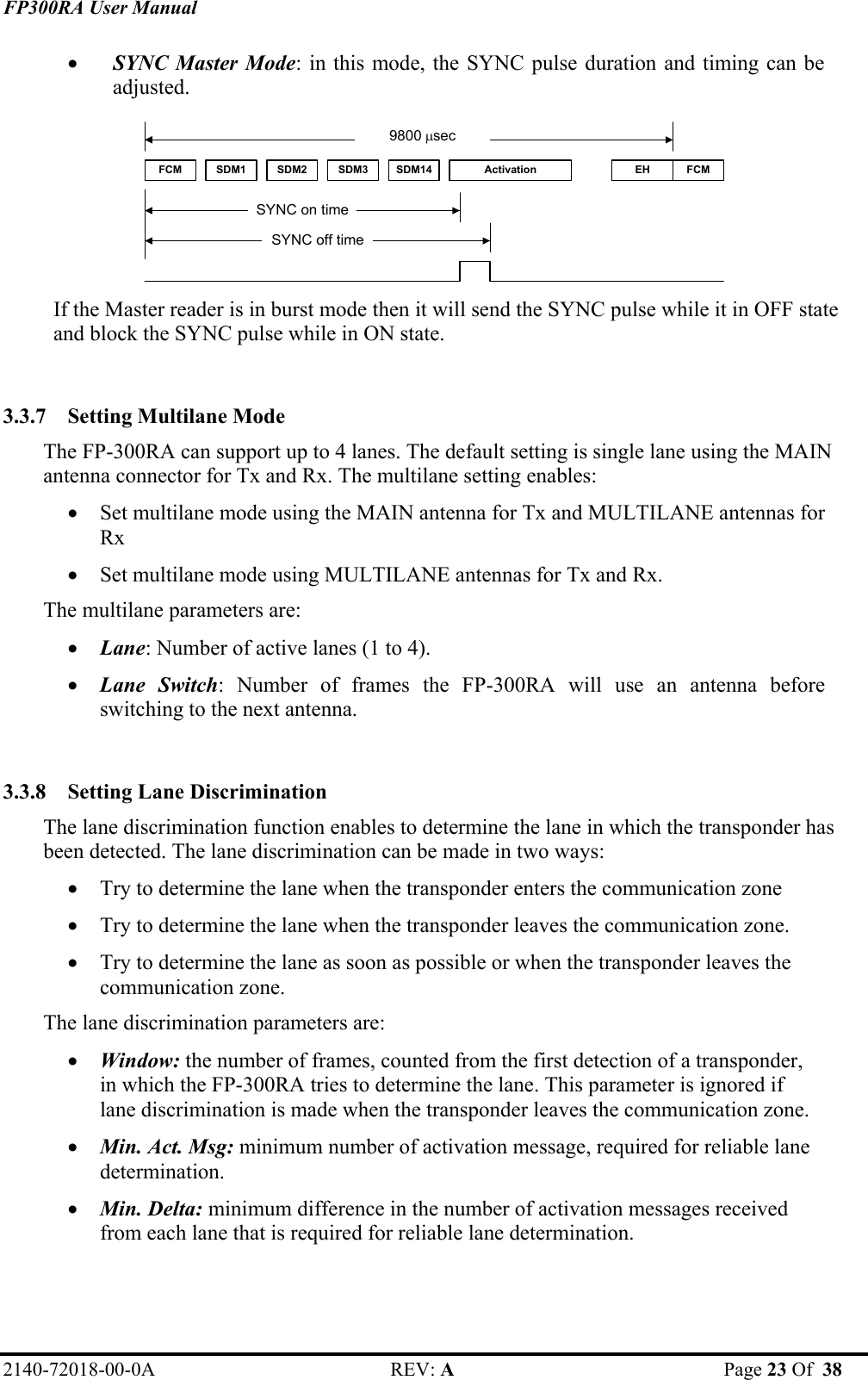 FP300RA User Manual 2140-72018-00-0A REV: A  Page 23 Of  38  • SYNC Master Mode: in this mode, the SYNC pulse duration and timing can be adjusted. FCM SDM1 SDM2 SDM3 SDM14 Activation FCMEHSYNC on timeSYNC off time9800 µsec  If the Master reader is in burst mode then it will send the SYNC pulse while it in OFF state and block the SYNC pulse while in ON state.  3.3.7 Setting Multilane Mode  The FP-300RA can support up to 4 lanes. The default setting is single lane using the MAIN antenna connector for Tx and Rx. The multilane setting enables: • Set multilane mode using the MAIN antenna for Tx and MULTILANE antennas for Rx • Set multilane mode using MULTILANE antennas for Tx and Rx. The multilane parameters are: • Lane: Number of active lanes (1 to 4). • Lane Switch: Number of frames the FP-300RA will use an antenna before switching to the next antenna.  3.3.8 Setting Lane Discrimination  The lane discrimination function enables to determine the lane in which the transponder has been detected. The lane discrimination can be made in two ways: • Try to determine the lane when the transponder enters the communication zone • Try to determine the lane when the transponder leaves the communication zone. • Try to determine the lane as soon as possible or when the transponder leaves the communication zone. The lane discrimination parameters are: • Window: the number of frames, counted from the first detection of a transponder, in which the FP-300RA tries to determine the lane. This parameter is ignored if lane discrimination is made when the transponder leaves the communication zone. • Min. Act. Msg: minimum number of activation message, required for reliable lane determination. • Min. Delta: minimum difference in the number of activation messages received from each lane that is required for reliable lane determination. 