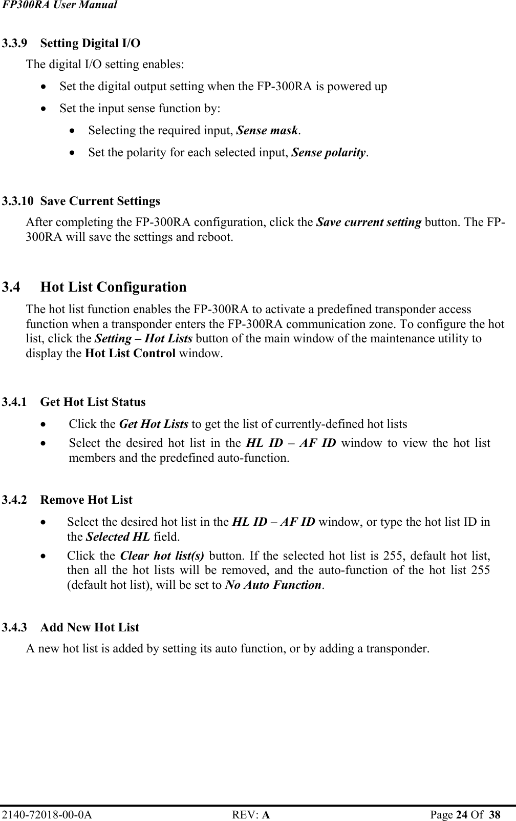 FP300RA User Manual 2140-72018-00-0A REV: A  Page 24 Of  38  3.3.9 Setting Digital I/O  The digital I/O setting enables: • Set the digital output setting when the FP-300RA is powered up • Set the input sense function by: • Selecting the required input, Sense mask. • Set the polarity for each selected input, Sense polarity.  3.3.10 Save Current Settings  After completing the FP-300RA configuration, click the Save current setting button. The FP-300RA will save the settings and reboot.  3.4 Hot List Configuration  The hot list function enables the FP-300RA to activate a predefined transponder access function when a transponder enters the FP-300RA communication zone. To configure the hot list, click the Setting – Hot Lists button of the main window of the maintenance utility to display the Hot List Control window.  3.4.1 Get Hot List Status • Click the Get Hot Lists to get the list of currently-defined hot lists • Select the desired hot list in the HL ID – AF ID window to view the hot list members and the predefined auto-function.  3.4.2 Remove Hot List • Select the desired hot list in the HL ID – AF ID window, or type the hot list ID in the Selected HL field. • Click the Clear hot list(s) button. If the selected hot list is 255, default hot list, then all the hot lists will be removed, and the auto-function of the hot list 255 (default hot list), will be set to No Auto Function.  3.4.3 Add New Hot List A new hot list is added by setting its auto function, or by adding a transponder. 