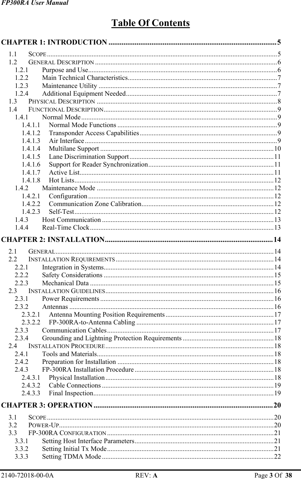 FP300RA User Manual 2140-72018-00-0A REV: A  Page 3 Of  38  Table Of Contents CHAPTER 1: INTRODUCTION ..........................................................................................5 1.1 SCOPE......................................................................................................................................5 1.2 GENERAL DESCRIPTION ..........................................................................................................6 1.2.1 Purpose and Use..............................................................................................................6 1.2.2 Main Technical Characteristics.......................................................................................7 1.2.3 Maintenance Utility ........................................................................................................7 1.2.4 Additional Equipment Needed........................................................................................7 1.3 PHYSICAL DESCRIPTION .........................................................................................................8 1.4 FUNCTIONAL DESCRIPTION.....................................................................................................9 1.4.1 Normal Mode..................................................................................................................9 1.4.1.1 Normal Mode Functions .............................................................................................9 1.4.1.2 Transponder Access Capabilities................................................................................9 1.4.1.3 Air Interface................................................................................................................9 1.4.1.4 Multilane Support .....................................................................................................10 1.4.1.5 Lane Discrimination Support....................................................................................11 1.4.1.6 Support for Reader Synchronization.........................................................................11 1.4.1.7 Active List.................................................................................................................11 1.4.1.8 Hot Lists....................................................................................................................12 1.4.2 Maintenance Mode .......................................................................................................12 1.4.2.1 Configuration ............................................................................................................12 1.4.2.2 Communication Zone Calibration.............................................................................12 1.4.2.3 Self-Test....................................................................................................................12 1.4.3 Host Communication ....................................................................................................13 1.4.4 Real-Time Clock...........................................................................................................13 CHAPTER 2: INSTALLATION..........................................................................................14 2.1 GENERAL...............................................................................................................................14 2.2 INSTALLATION REQUIREMENTS ............................................................................................14 2.2.1 Integration in Systems...................................................................................................14 2.2.2 Safety Considerations ...................................................................................................15 2.2.3 Mechanical Data ...........................................................................................................15 2.3 INSTALLATION GUIDELINES..................................................................................................16 2.3.1 Power Requirements .....................................................................................................16 2.3.2 Antennas .......................................................................................................................16 2.3.2.1 Antenna Mounting Position Requirements...............................................................17 2.3.2.2 FP-300RA-to-Antenna Cabling ................................................................................17 2.3.3 Communication Cables.................................................................................................17 2.3.4 Grounding and Lightning Protection Requirements .....................................................18 2.4 INSTALLATION PROCEDURE..................................................................................................18 2.4.1 Tools and Materials.......................................................................................................18 2.4.2 Preparation for Installation ...........................................................................................18 2.4.3 FP-300RA Installation Procedure .................................................................................18 2.4.3.1 Physical Installation..................................................................................................18 2.4.3.2 Cable Connections ....................................................................................................19 2.4.3.3 Final Inspection.........................................................................................................19 CHAPTER 3: OPERATION ................................................................................................20 3.1 SCOPE....................................................................................................................................20 3.2 POWER-UP.............................................................................................................................20 3.3 FP-300RA CONFIGURATION .................................................................................................21 3.3.1 Setting Host Interface Parameters.................................................................................21 3.3.2 Setting Initial Tx Mode.................................................................................................21 3.3.3 Setting TDMA Mode ....................................................................................................22 