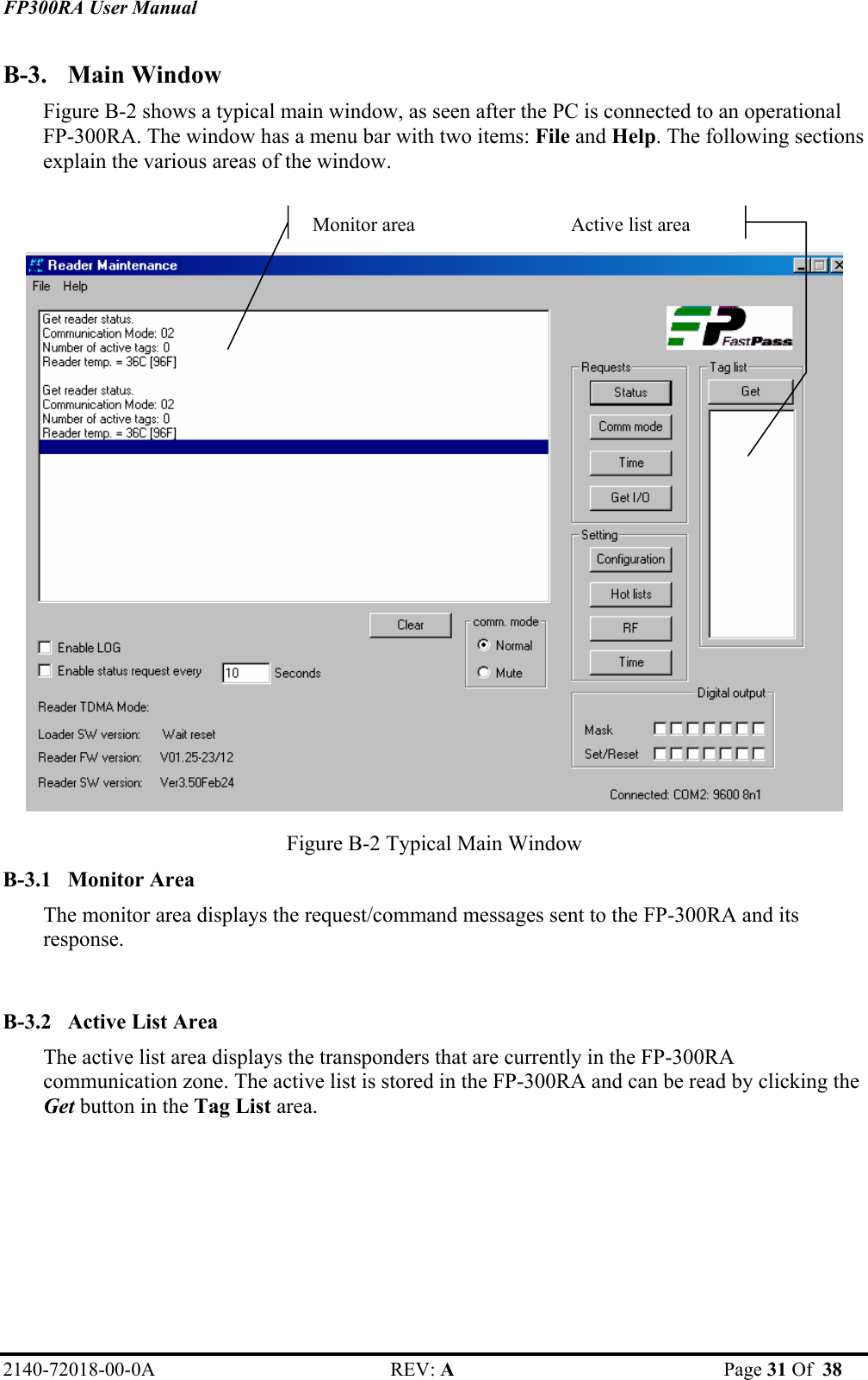 FP300RA User Manual 2140-72018-00-0A REV: A  Page 31 Of  38  B-3. Main Window Figure B-2 shows a typical main window, as seen after the PC is connected to an operational FP-300RA. The window has a menu bar with two items: File and Help. The following sections explain the various areas of the window.    Figure B-2 Typical Main Window  B-3.1 Monitor Area The monitor area displays the request/command messages sent to the FP-300RA and its response.  B-3.2 Active List Area The active list area displays the transponders that are currently in the FP-300RA communication zone. The active list is stored in the FP-300RA and can be read by clicking the Get button in the Tag List area.   Monitor areaActive list area