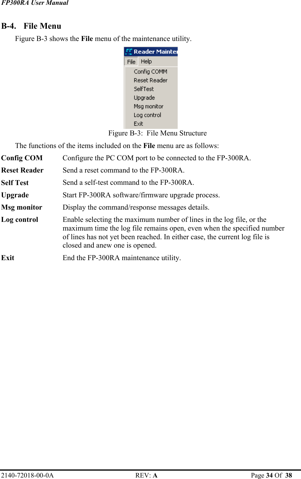 FP300RA User Manual 2140-72018-00-0A REV: A  Page 34 Of  38  B-4. File Menu Figure B-3 shows the File menu of the maintenance utility.  Figure B-3:  File Menu Structure The functions of the items included on the File menu are as follows: Config COM  Configure the PC COM port to be connected to the FP-300RA. Reset Reader  Send a reset command to the FP-300RA. Self Test  Send a self-test command to the FP-300RA. Upgrade  Start FP-300RA software/firmware upgrade process. Msg monitor  Display the command/response messages details. Log control  Enable selecting the maximum number of lines in the log file, or the maximum time the log file remains open, even when the specified number of lines has not yet been reached. In either case, the current log file is closed and anew one is opened. Exit  End the FP-300RA maintenance utility.  