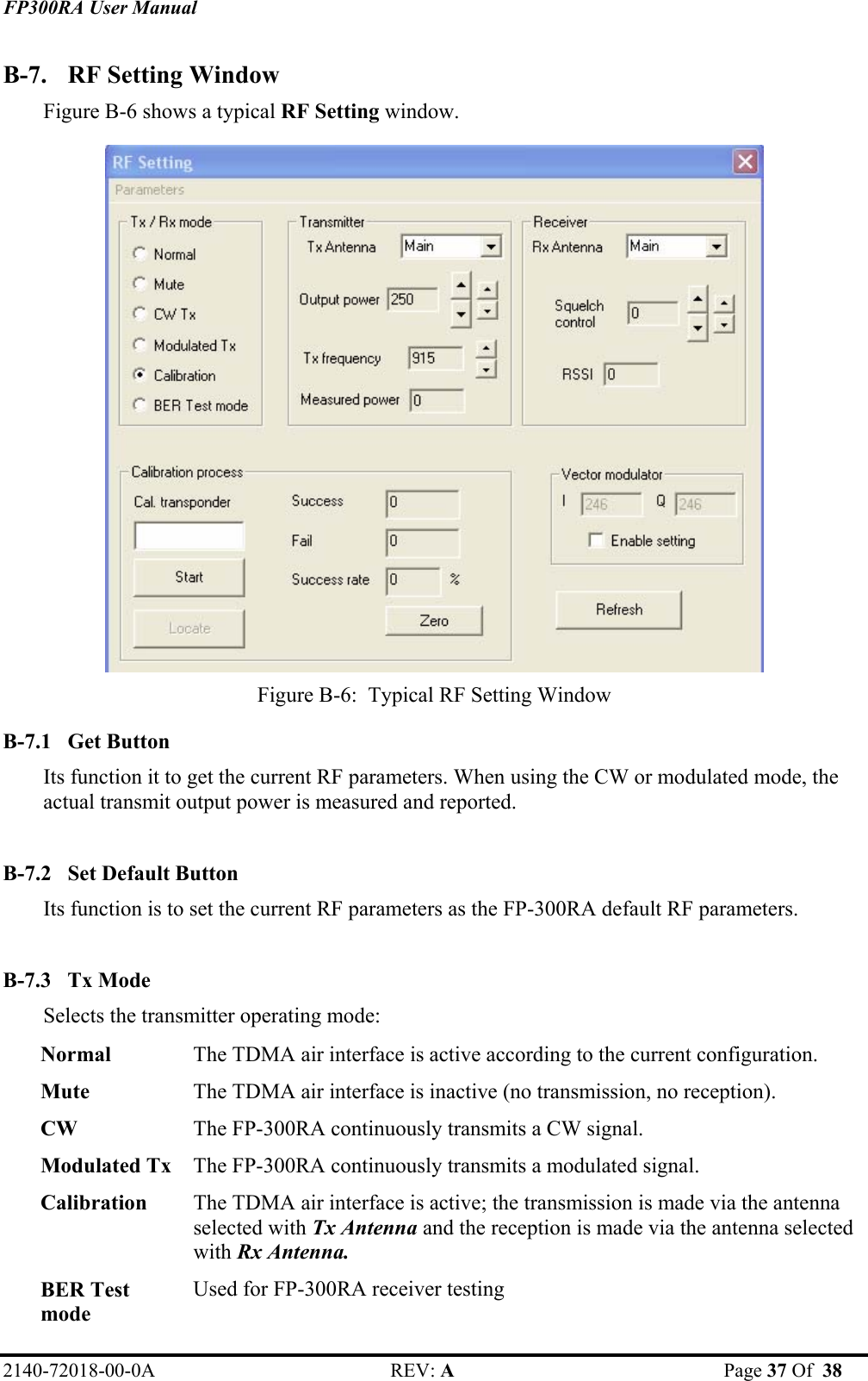 FP300RA User Manual 2140-72018-00-0A REV: A  Page 37 Of  38  B-7.  RF Setting Window  Figure B-6 shows a typical RF Setting window.  Figure B-6:  Typical RF Setting Window B-7.1 Get Button Its function it to get the current RF parameters. When using the CW or modulated mode, the actual transmit output power is measured and reported.  B-7.2 Set Default Button Its function is to set the current RF parameters as the FP-300RA default RF parameters.  B-7.3 Tx Mode Selects the transmitter operating mode: Normal  The TDMA air interface is active according to the current configuration. Mute  The TDMA air interface is inactive (no transmission, no reception). CW  The FP-300RA continuously transmits a CW signal. Modulated Tx  The FP-300RA continuously transmits a modulated signal. Calibration  The TDMA air interface is active; the transmission is made via the antenna selected with Tx Antenna and the reception is made via the antenna selected with Rx Antenna. BER Test mode Used for FP-300RA receiver testing 