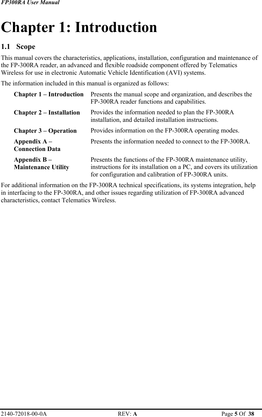 FP300RA User Manual 2140-72018-00-0A REV: A  Page 5 Of  38  Chapter 1: Introduction 1.1 Scope This manual covers the characteristics, applications, installation, configuration and maintenance of the FP-300RA reader, an advanced and flexible roadside component offered by Telematics Wireless for use in electronic Automatic Vehicle Identification (AVI) systems.  The information included in this manual is organized as follows: Presents the manual scope and organization, and describes the  FP-300RA reader functions and capabilities.  Chapter 1 – Introduction Provides the information needed to plan the FP-300RA installation, and detailed installation instructions. Chapter 2 – Installation  Provides information on the FP-300RA operating modes. Chapter 3 – Operation  Presents the information needed to connect to the FP-300RA. Appendix A –  Connection Data Presents the functions of the FP-300RA maintenance utility, instructions for its installation on a PC, and covers its utilization for configuration and calibration of FP-300RA units. Appendix B –  Maintenance Utility For additional information on the FP-300RA technical specifications, its systems integration, help in interfacing to the FP-300RA, and other issues regarding utilization of FP-300RA advanced characteristics, contact Telematics Wireless. 