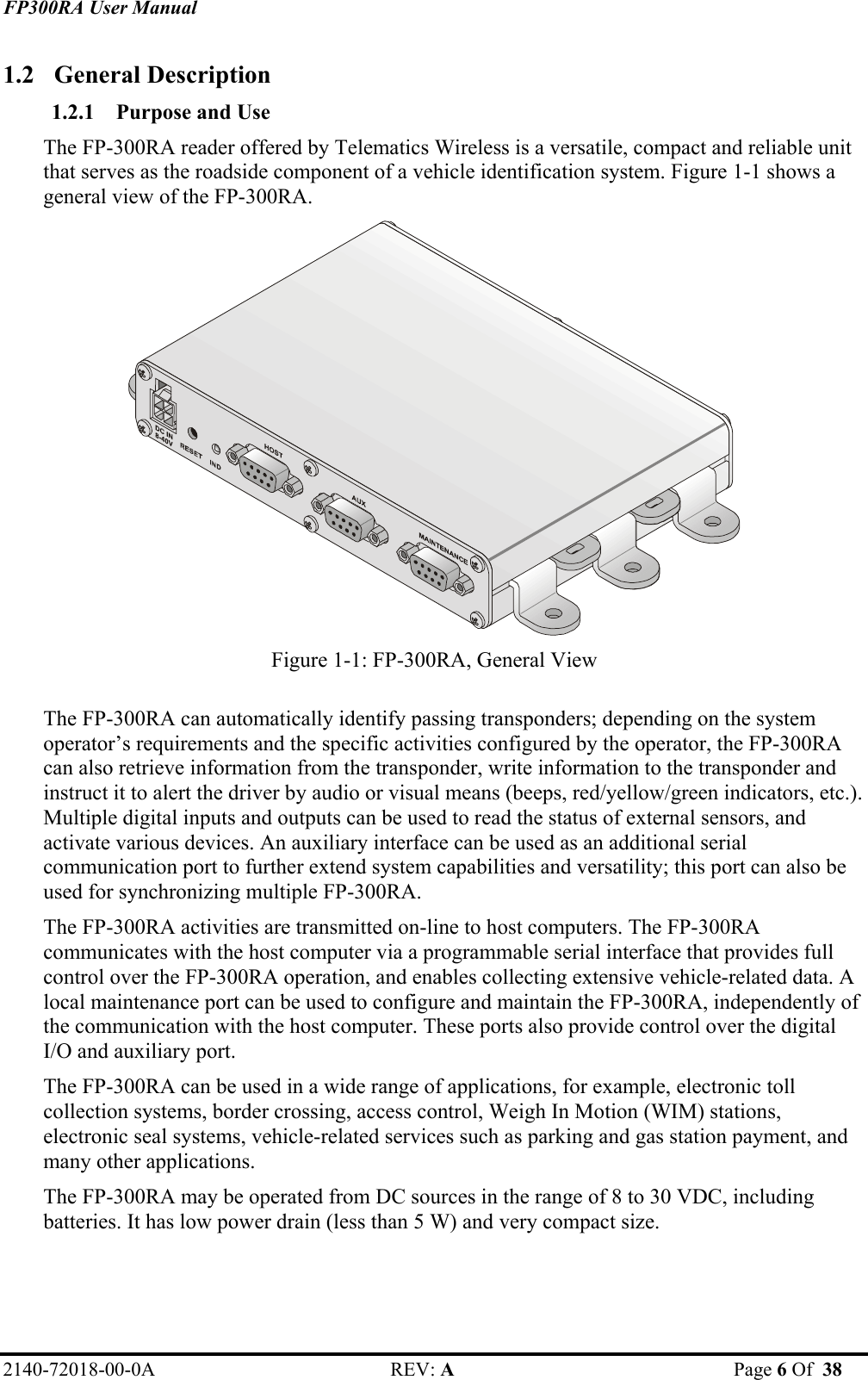 FP300RA User Manual 2140-72018-00-0A REV: A  Page 6 Of  38  1.2 General Description 1.2.1 Purpose and Use  The FP-300RA reader offered by Telematics Wireless is a versatile, compact and reliable unit that serves as the roadside component of a vehicle identification system. Figure 1-1 shows a general view of the FP-300RA.   Figure 1-1: FP-300RA, General View  The FP-300RA can automatically identify passing transponders; depending on the system operator’s requirements and the specific activities configured by the operator, the FP-300RA can also retrieve information from the transponder, write information to the transponder and instruct it to alert the driver by audio or visual means (beeps, red/yellow/green indicators, etc.). Multiple digital inputs and outputs can be used to read the status of external sensors, and activate various devices. An auxiliary interface can be used as an additional serial communication port to further extend system capabilities and versatility; this port can also be used for synchronizing multiple FP-300RA.  The FP-300RA activities are transmitted on-line to host computers. The FP-300RA communicates with the host computer via a programmable serial interface that provides full control over the FP-300RA operation, and enables collecting extensive vehicle-related data. A local maintenance port can be used to configure and maintain the FP-300RA, independently of the communication with the host computer. These ports also provide control over the digital I/O and auxiliary port. The FP-300RA can be used in a wide range of applications, for example, electronic toll collection systems, border crossing, access control, Weigh In Motion (WIM) stations, electronic seal systems, vehicle-related services such as parking and gas station payment, and many other applications.  The FP-300RA may be operated from DC sources in the range of 8 to 30 VDC, including batteries. It has low power drain (less than 5 W) and very compact size. 