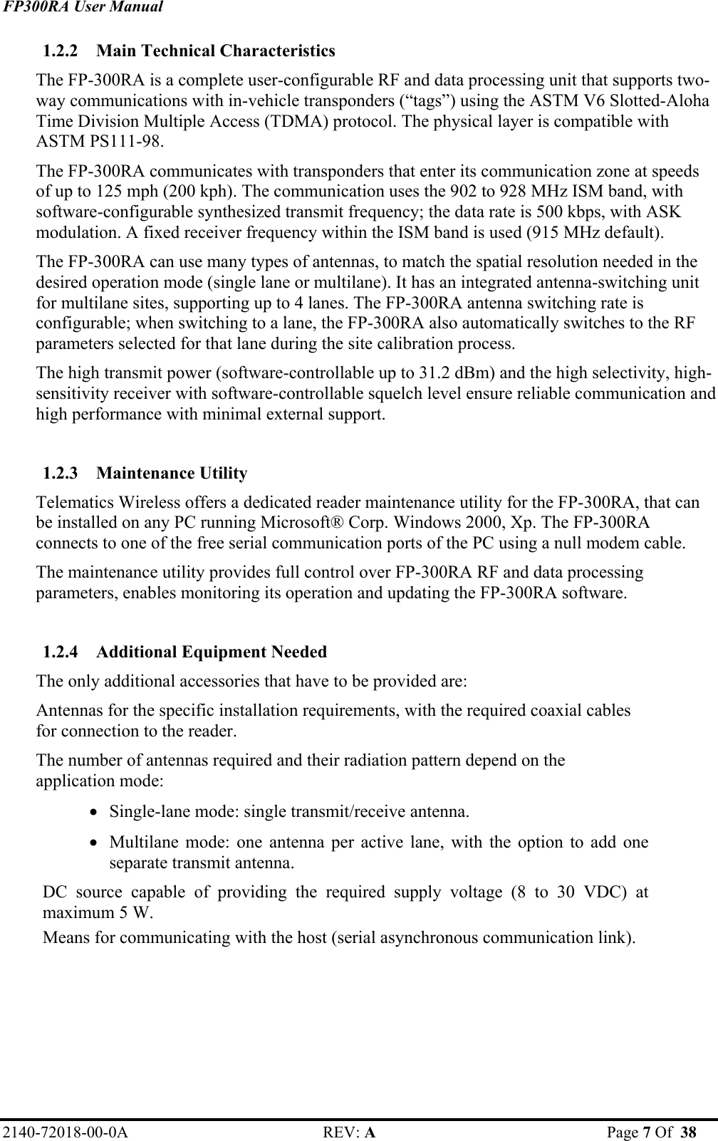 FP300RA User Manual 2140-72018-00-0A REV: A  Page 7 Of  38  1.2.2 Main Technical Characteristics The FP-300RA is a complete user-configurable RF and data processing unit that supports two-way communications with in-vehicle transponders (“tags”) using the ASTM V6 Slotted-Aloha Time Division Multiple Access (TDMA) protocol. The physical layer is compatible with ASTM PS111-98. The FP-300RA communicates with transponders that enter its communication zone at speeds of up to 125 mph (200 kph). The communication uses the 902 to 928 MHz ISM band, with software-configurable synthesized transmit frequency; the data rate is 500 kbps, with ASK modulation. A fixed receiver frequency within the ISM band is used (915 MHz default).  The FP-300RA can use many types of antennas, to match the spatial resolution needed in the desired operation mode (single lane or multilane). It has an integrated antenna-switching unit for multilane sites, supporting up to 4 lanes. The FP-300RA antenna switching rate is configurable; when switching to a lane, the FP-300RA also automatically switches to the RF parameters selected for that lane during the site calibration process. The high transmit power (software-controllable up to 31.2 dBm) and the high selectivity, high-sensitivity receiver with software-controllable squelch level ensure reliable communication and high performance with minimal external support.   1.2.3 Maintenance Utility Telematics Wireless offers a dedicated reader maintenance utility for the FP-300RA, that can be installed on any PC running Microsoft® Corp. Windows 2000, Xp. The FP-300RA connects to one of the free serial communication ports of the PC using a null modem cable. The maintenance utility provides full control over FP-300RA RF and data processing parameters, enables monitoring its operation and updating the FP-300RA software.  1.2.4 Additional Equipment Needed The only additional accessories that have to be provided are: Antennas for the specific installation requirements, with the required coaxial cables for connection to the reader. The number of antennas required and their radiation pattern depend on the application mode: • Single-lane mode: single transmit/receive antenna. • Multilane mode: one antenna per active lane, with the option to add one separate transmit antenna. DC source capable of providing the required supply voltage (8 to 30 VDC) at maximum 5 W. Means for communicating with the host (serial asynchronous communication link). 