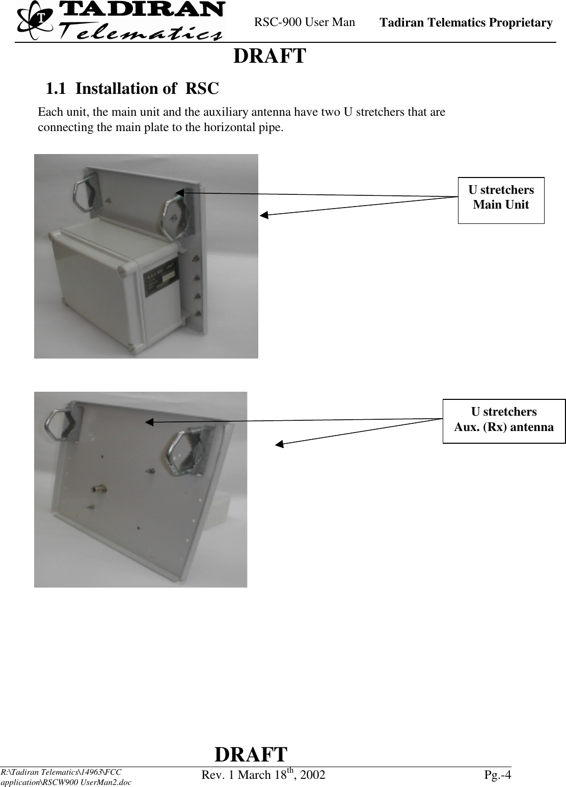    RSC-900 User Man   Tadiran Telematics Proprietary    DRAFT  DRAFT  R:\Tadiran Telematics\14963\FCC application\RSCW900 UserMan2.doc Rev. 1 March 18th, 2002  Pg.-4   1.1  Installation of  RSC Each unit, the main unit and the auxiliary antenna have two U stretchers that are connecting the main plate to the horizontal pipe.   U stretchers Main Unit U stretchers Aux. (Rx) antenna 