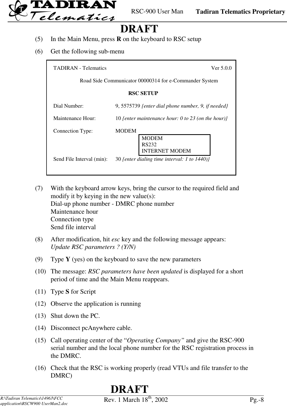    RSC-900 User Man   Tadiran Telematics Proprietary    DRAFT  DRAFT  R:\Tadiran Telematics\14963\FCC application\RSCW900 UserMan2.doc Rev. 1 March 18th, 2002  Pg.-8  TADIRAN - Telematics                                     Ver 5.0.0   Road Side Communicator 00000314 for e-Commander System  RSC SETUP Dial Number: 9, 5575739 {enter dial phone number, 9, if needed} Maintenance Hour: 10 {enter maintenance hour: 0 to 23 (on the hour)} Connection Type: MODEM MODEM RS232INTERNET MODEMSend File Interval (min):  30 {enter dialing time interval: 1 to 1440)}(5)  In the Main Menu, press R on the keyboard to RSC setup (6)  Get the following sub-menu  (7)  With the keyboard arrow keys, bring the cursor to the required field and modify it by keying in the new value(s): Dial-up phone number - DMRC phone number Maintenance hour Connection type Send file interval (8)  After modification, hit esc key and the following message appears: Update RSC parameters ? (Y/N) (9) Type Y (yes) on the keyboard to save the new parameters  (10) The message: RSC parameters have been updated is displayed for a short period of time and the Main Menu reappears. (11) Type S for Script (12)  Observe the application is running (13)  Shut down the PC. (14)  Disconnect pcAnywhere cable. (15)  Call operating center of the “Operating Company” and give the RSC-900 serial number and the local phone number for the RSC registration process in the DMRC. (16)  Check that the RSC is working properly (read VTUs and file transfer to the DMRC) 