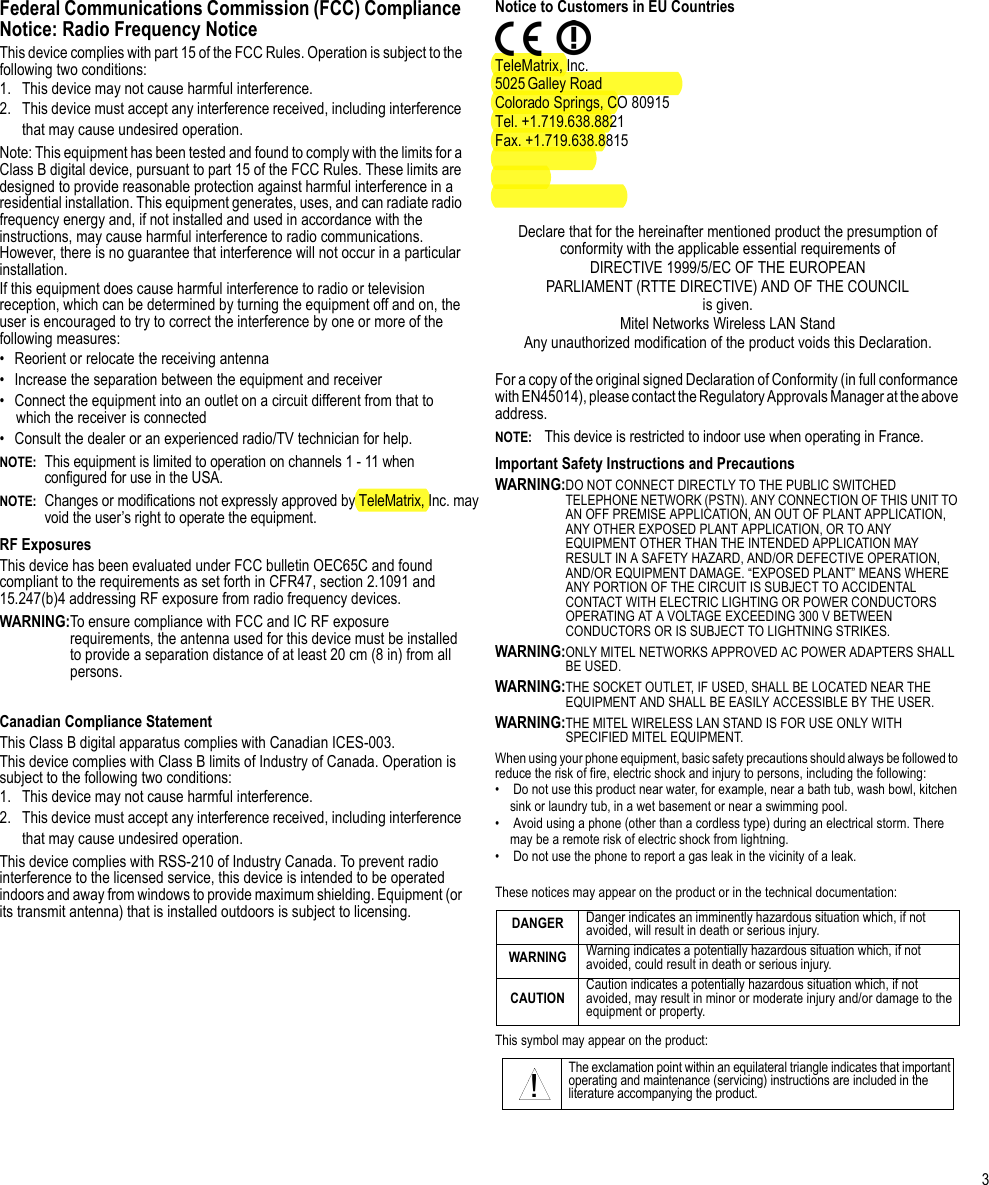 3Federal Communications Commission (FCC) Compliance Notice: Radio Frequency NoticeThis device complies with part 15 of the FCC Rules. Operation is subject to the following two conditions:1.  This device may not cause harmful interference.2.  This device must accept any interference received, including interference that may cause undesired operation.Note: This equipment has been tested and found to comply with the limits for a Class B digital device, pursuant to part 15 of the FCC Rules. These limits are designed to provide reasonable protection against harmful interference in a residential installation. This equipment generates, uses, and can radiate radio frequency energy and, if not installed and used in accordance with the instructions, may cause harmful interference to radio communications. However, there is no guarantee that interference will not occur in a particular installation. If this equipment does cause harmful interference to radio or television reception, which can be determined by turning the equipment off and on, the user is encouraged to try to correct the interference by one or more of the following measures:• Reorient or relocate the receiving antenna• Increase the separation between the equipment and receiver• Connect the equipment into an outlet on a circuit different from that to which the receiver is connected• Consult the dealer or an experienced radio/TV technician for help.NOTE:This equipment is limited to operation on channels 1 - 11 when configured for use in the USA.NOTE:Changes or modifications not expressly approved by TeleMatrix, Inc. may void the user’s right to operate the equipment.RF Exposures This device has been evaluated under FCC bulletin OEC65C and found compliant to the requirements as set forth in CFR47, section 2.1091 and 15.247(b)4 addressing RF exposure from radio frequency devices.WARNING:To ensure compliance with FCC and IC RF exposure requirements, the antenna used for this device must be installed to provide a separation distance of at least 20 cm (8 in) from all persons.Canadian Compliance StatementThis Class B digital apparatus complies with Canadian ICES-003.This device complies with Class B limits of Industry of Canada. Operation is subject to the following two conditions:1.  This device may not cause harmful interference.2.  This device must accept any interference received, including interference that may cause undesired operation.This device complies with RSS-210 of Industry Canada. To prevent radio interference to the licensed service, this device is intended to be operated indoors and away from windows to provide maximum shielding. Equipment (or its transmit antenna) that is installed outdoors is subject to licensing. Notice to Customers in EU CountriesTeleMatrix, Inc.5025 Galley RoadColorado Springs, CO 80915Tel. +1.719.638.8821Fax. +1.719.638.8815Declare that for the hereinafter mentioned product the presumption of conformity with the applicable essential requirements ofDIRECTIVE 1999/5/EC OF THE EUROPEANPARLIAMENT (RTTE DIRECTIVE) AND OF THE COUNCILis given.Mitel Networks Wireless LAN StandAny unauthorized modification of the product voids this Declaration.For a copy of the original signed Declaration of Conformity (in full conformance with EN45014), please contact the Regulatory Approvals Manager at the above address.NOTE: This device is restricted to indoor use when operating in France.Important Safety Instructions and PrecautionsWARNING:DO NOT CONNECT DIRECTLY TO THE PUBLIC SWITCHED TELEPHONE NETWORK (PSTN). ANY CONNECTION OF THIS UNIT TO AN OFF PREMISE APPLICATION, AN OUT OF PLANT APPLICATION, ANY OTHER EXPOSED PLANT APPLICATION, OR TO ANY EQUIPMENT OTHER THAN THE INTENDED APPLICATION MAY RESULT IN A SAFETY HAZARD, AND/OR DEFECTIVE OPERATION, AND/OR EQUIPMENT DAMAGE. “EXPOSED PLANT” MEANS WHERE ANY PORTION OF THE CIRCUIT IS SUBJECT TO ACCIDENTAL CONTACT WITH ELECTRIC LIGHTING OR POWER CONDUCTORS OPERATING AT A VOLTAGE EXCEEDING 300 V BETWEEN CONDUCTORS OR IS SUBJECT TO LIGHTNING STRIKES.WARNING:ONLY MITEL NETWORKS APPROVED AC POWER ADAPTERS SHALL BE USED.WARNING:THE SOCKET OUTLET, IF USED, SHALL BE LOCATED NEAR THE EQUIPMENT AND SHALL BE EASILY ACCESSIBLE BY THE USER.WARNING:THE MITEL WIRELESS LAN STAND IS FOR USE ONLY WITH SPECIFIED MITEL EQUIPMENT.When using your phone equipment, basic safety precautions should always be followed to reduce the risk of fire, electric shock and injury to persons, including the following:•  Do not use this product near water, for example, near a bath tub, wash bowl, kitchen sink or laundry tub, in a wet basement or near a swimming pool.•  Avoid using a phone (other than a cordless type) during an electrical storm. There may be a remote risk of electric shock from lightning.•  Do not use the phone to report a gas leak in the vicinity of a leak.These notices may appear on the product or in the technical documentation:This symbol may appear on the product:DANGER Danger indicates an imminently hazardous situation which, if not avoided, will result in death or serious injury.WARNING Warning indicates a potentially hazardous situation which, if not avoided, could result in death or serious injury.CAUTION Caution indicates a potentially hazardous situation which, if not avoided, may result in minor or moderate injury and/or damage to the equipment or property.The exclamation point within an equilateral triangle indicates that important operating and maintenance (servicing) instructions are included in the literature accompanying the product.!