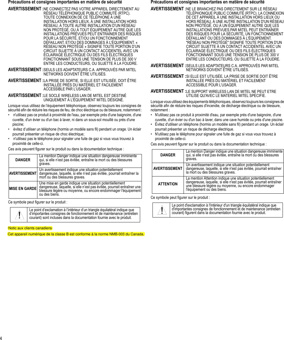 4Précautions et consignes importantes en matière de sécuritéAVERTISSEMENT :NE CONNECTEZ PAS VOTRE APPAREIL DIRECTEMENT AU RÉSEAU TÉLÉPHONIQUE PUBLIC COMMUTÉ (RTPC). TOUTE CONNEXION DE CE TÉLÉPHONE À UNE INSTALLATION HORS LIEUX, À UNE INSTALLATION HORS RÉSEAU, À TOUTE AUTRE INSTALLATION D’UN RÉSEAU NON PROTÉGÉ, OU À TOUT ÉQUIPEMENT AUTRE QUE LES INSTALLATIONS PRÉVUES PEUT ENTRAÎNER DES RISQUES POUR LA SÉCURITÉ, ET/OU UN FONCTIONNEMENT DÉFAILLANT, ET/OU DES DOMMAGES À L’ÉQUIPEMENT. « RÉSEAU NON PROTÉGÉ » SIGNIFIE TOUTE PORTION D’UN CIRCUIT SUJETTE À UN CONTACT ACCIDENTEL AVEC UN ÉCLAIRAGE ÉLECTRIQUE OU DES FILS ÉLECTRIQUES FONCTIONNANT SOUS UNE TENSION DE PLUS DE 300 V ENTRE LES CONDUCTEURS, OU SUJETTE À LA FOUDRE.AVERTISSEMENT :SEULS LES ADAPTATEURS C.A. APPROUVÉS PAR MITEL NETWORKS DOIVENT ÊTRE UTILISÉS.AVERTISSEMENT :LA PRISE DE SORTIE, SI ELLE EST UTILISÉE, DOIT ÊTRE INSTALLÉE PRÈS DU MATÉRIEL ET FACILEMENT ACCESSIBLE PAR L’USAGER.AVERTISSEMENT :LE SOCLE WIRELESS LAN DE MITEL EST DESTINÉ UNIQUEMENT À L&apos;ÉQUIPEMENT MITEL DÉSIGNÉ.Lorsque vous utilisez de l’équipement téléphonique, observez toujours les consignes de sécurité afin de réduire les risques de feu, de choc électrique ou de blessure, notamment :•  n&apos;utilisez pas ce produit à proximité de l&apos;eau, par exemple près d&apos;une baignoire, d&apos;une cuvette, d&apos;un évier ou d&apos;un bac à laver, ni dans un sous-sol mouillé ou près d&apos;une piscine;•  évitez d’utiliser un téléphone (hormis un modèle sans fil) pendant un orage. Un éclair pourrait présenter un risque de choc électrique;•  n&apos;utilisez pas le téléphone pour signaler une fuite de gaz si vous vous trouvez à proximité de celle-ci.Ces avis peuvent figurer sur le produit ou dans la documentation technique :Ce symbole peut figurer sur le produit :Précautions et consignes importantes en matière de sécuritéAVERTISSEMENT :NE LE BRANCHEZ PAS DIRECTEMENT SUR LE RÉSEAU TÉLÉPHONIQUE PUBLIC COMMUTÉ (RTPC). LA CONNEXION DE CET APPAREIL À UNE INSTALLATION HORS LIEUX OU HORS RÉSEAU, À UNE AUTRE INSTALLATION D&apos;UN RÉSEAU NON PROTÉGÉ, OU À UN ÉQUIPEMENT AUTRE QUE LES INSTALLATIONS PRÉVUES PAR MITEL PEUT ENTRAÎNER DES RISQUES POUR LA SÉCURITÉ, UN FONCTIONNEMENT DÉFAILLANT OU DES DOMMAGES À L&apos;ÉQUIPEMENT. &quot;RÉSEAU NON PROTÉGÉ&quot; SIGNIFIE TOUTE PORTION D&apos;UN CIRCUIT SUJETTE À UN CONTACT ACCIDENTEL AVEC UN ÉCLAIRAGE ÉLECTRIQUE OU DES FILS ÉLECTRIQUES FONCTIONNANT SOUS UNE TENSION DE PLUS DE 300 V ENTRE LES CONDUCTEURS, OU SUJETTE À LA FOUDRE.AVERTISSEMENT :SEULS LES ADAPTATEURS C.A. APPROUVÉS PAR MITEL NETWORKS DOIVENT ÊTRE UTILISÉS.AVERTISSEMENT :SI ELLE EST UTILISÉE, LA PRISE DE SORTIE DOIT ÊTRE INSTALLÉE PRÈS DU MATÉRIEL ET FACILEMENT ACCESSIBLE POUR L’USAGER.AVERTISSEMENT :LE SUPPORT WIRELESS LAN DE MITEL NE PEUT ETRE UTILISE QU&apos;AVEC LE MATERIEL MITEL SPECIFIE.Lorsque vous utilisez des équipements téléphoniques, observez toujours les consignes de sécurité afin de réduire les risques d&apos;incendie, de décharge électrique ou de blessure, notamment :• N&apos;utilisez pas ce produit à proximité d&apos;eau, par exemple près d&apos;une baignoire, d&apos;une cuvette, d&apos;un évier ou d&apos;un bac à laver, dans une cave humide ou près d&apos;une piscine.• Évitez d&apos;utiliser un téléphone (hormis un modèle sans fil) pendant un orage. Un éclair pourrait présenter un risque de décharge électrique.• N&apos;utilisez pas le téléphone pour signaler une fuite de gaz si vous vous trouvez à proximité de celle-ci.Ces avis peuvent figurer sur le produit ou dans la documentation technique :Ce symbole peut figurer sur le produit :DANGER La mention Danger indique une situation dangereuse imminente qui, si elle n’est pas évitée, entraîne la mort ou des blessures graves.AVERTISSEMENTUn avertissement indique une situation potentiellement dangereuse, laquelle, si elle n’est pas évitée, pourrait entraîner la mort ou des blessures graves.MISE EN GARDEUne mise en garde indique une situation potentiellement dangereuse, laquelle, si elle n’est pas évitée, pourrait entraîner une blessure légère ou moyenne, ou encore endommager l&apos;équipement ou des biens.Le point d’exclamation à l’intérieur d’un triangle équilatéral indique que d’importantes consignes de fonctionnement et de maintenance (entretien courant) sont incluses dans la documentation fournie avec le produit.!DANGER La mention Danger indique une situation dangereuse imminente qui, si elle n&apos;est pas évitée, entraîne la mort ou des blessures graves.AVERTISSEMENT Un avertissement indique une situation potentiellement dangereuse, laquelle, si elle n&apos;est pas évitée, pourrait entraîner la mort ou des blessures graves.ATTENTIONLa mention Attention indique une situation potentiellement dangereuse, laquelle, si elle n&apos;est pas évitée, pourrait entraîner une blessure légère ou moyenne, ou encore endommager l&apos;équipement ou des biens.Le point d&apos;exclamation à l&apos;intérieur d&apos;un triangle équilatéral indique que d&apos;importantes consignes de fonctionnement et de maintenance (entretien courant) figurent dans la documentation fournie avec le produit.!Notic aux clients canadiensCet appareil numérique de la classe B est conforme à la norme NMB-003 du Canada.