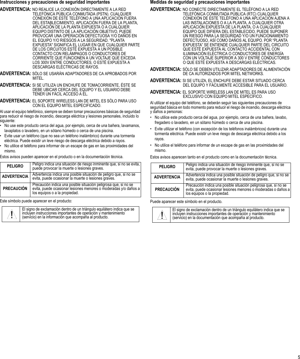 5Instrucciones y precauciones de seguridad importantesADVERTENCIA: NO REALICE LA CONEXIÓN DIRECTAMENTE A LA RED TELEFÓNICA PÚBLICA CONMUTADA (PSTN). CUALQUIER CONEXIÓN DE ESTE TELÉFONO A UNA APLICACIÓN FUERA DEL ESTABLECIMIENTO, APLICACIÓN FUERA DE LA PLANTA, APLICACIÓN DE LA PLANTA EXPUESTA O A CUALQUIER EQUIPO DISTINTO DE LA APLICACIÓN OBJETIVO, PUEDE PROVOCAR UNA OPERACIÓN DEFECTUOSA Y/O DAÑOS EN EL EQUIPO Y/O RIESGOS A LA SEGURIDAD. &quot;PLANTA EXPUESTA&quot; SIGNIFICA EL LUGAR EN QUE CUALQUIER PARTE DE LOS CIRCUITOS ESTÉ EXPUESTA A UN POSIBLE CONTACTO CON RELÁMPAGOS O CONDUCTORES DE CORRIENTE QUE FUNCIONEN A UN VOLTAJE QUE EXCEDA LOS 300V ENTRE CONDUCTORES, O ESTÉ EXPUESTA A DESCARGAS ELÉCTRICAS DE RAYOS.ADVERTENCIA: SÓLO SE USARÁN ADAPTADORES DE CA APROBADOS POR MITEL.ADVERTENCIA: SI SE UTILIZA UN ENCHUFE DE TOMACORRIENTE, ÉSTE SE DEBE UBICAR CERCA DEL EQUIPO Y EL USUARIO DEBE TENER UN FÁCIL ACCESO A ÉL.ADVERTENCIA: EL SOPORTE WIRELESS LAN DE MITEL ES SÓLO PARA USO CON EL EQUIPO MITEL ESPECIFICADO.Al usar el equipo telefónico, siempre se deben tomar precauciones básicas de seguridad para reducir el riesgo de incendio, descarga eléctrica y lesiones personales, incluido lo siguiente:• No use este producto cerca del agua, por ejemplo, cerca de una bañera, lavamanos, lavaplatos o lavadero, en un sótano húmedo o cerca de una piscina.• Evite usar un teléfono (que no sea un teléfono inalámbrico) durante una tormenta eléctrica. Puede existir un leve riesgo de descarga eléctrica debido a rayos.• No utilice el teléfono para informar de un escape de gas en las proximidades del mismo.Estos avisos pueden aparecer en el producto o en la documentación técnica.Este símbolo puede aparecer en el producto:Medidas de seguridad y precauciones importantesADVERTENCIA: NO CONECTE DIRECTAMENTE EL TELÉFONO A LA RED TELEFÓNICA CONMUTADA PÚBLICA (RTC) CUALQUIER CONEXIÓN DE ESTE TELÉFONO A UNA APLICACIÓN AJENA A LAS INSTALACIONES O A LA PLANTA, A CUALQUIER OTRA APLICACIÓN EXPUESTA DE LA PLANTA, O A CUALQUIER EQUIPO QUE DIFIERA DEL ESTABLECIDO, PUEDE SUPONER UN RIESGO PARA LA SEGURIDAD Y/O UN FUNCIONAMIENTO DEFECTUOSO, ASÍ COMO DAÑOS AL EQUIPO. POR “PLANTA EXPUESTA” SE ENTIENDE CUALQUIER PARTE DEL CIRCUITO QUE ESTÉ EXPUESTA AL CONTACTO ACCIDENTAL CON ILUMINACIÓN ELÉCTRICA O CONDUCTORES DE ENERGÍA CON UN VOLTAJE SUPERIOR A 300 V ENTRE CONDUCTORES O QUE ESTÉ EXPUESTA A DESCARGAS ELÉCTRICAS.ADVERTENCIA: SÓLO SE DEBEN UTILIZAR ADAPTADORES DE ALIMENTACIÓN DE CA AUTORIZADOS POR MITEL NETWORKS.ADVERTENCIA: SI SE UTILIZA, EL ENCHUFE DEBE ESTAR SITUADO CERCA DEL EQUIPO Y FÁCILMENTE ACCESIBLE PARA EL USUARIO.ADVERTENCIA: EL SOPORTE WIRELESS LAN DE MITEL ES PARA USO EXCLUSIVO CON EQUIPO MITEL ESPECÍFICO.Al utilizar el equipo del teléfono, se deberán seguir las siguientes precauciones de seguridad básica en todo momento para reducir el riesgo de incendio, descarga eléctrica y daños a personas:• No utilice este producto cerca del agua, por ejemplo, cerca de una bañera, lavabo, fregadero o lavadero, en un sótano húmedo o cerca de una piscina.• Evite utilizar el teléfono (con excepción de los teléfonos inalámbricos) durante una tormenta eléctrica. Puede existir un leve riesgo de descarga eléctrica debido a los rayos.• No utilice el teléfono para informar de un escape de gas en las proximidades del mismo.Estos avisos aparecen tanto en el producto como en la documentación técnica.Puede aparecer este símbolo en el producto.PELIGRO Peligro indica una situación de riesgo inminente que, si no se evita, puede provocar la muerte o lesiones graves.ADVERTENCIA Advertencia indica una posible situación de peligro que, si no se evita, puede ocasionar la muerte o lesiones graves.PRECAUCIÓN Precaución indica una posible situación peligrosa que, si no se evita, puede ocasionar lesiones menores o moderadas y/o daños a los equipos o a la propiedad.El signo de exclamación dentro de un triángulo equilátero indica que se incluyen instrucciones importantes de operación y mantenimiento (servicio) en la información que acompaña al producto.!PELIGRO Peligro indica una situación de riesgo inminente que, si no se evita, puede provocar la muerte o lesiones graves.ADVERTENCIA Advertencia indica una posible situación de peligro que, si no se evita, puede ocasionar la muerte o lesiones graves.PRECAUCIÓN Precaución indica una posible situación peligrosa que, si no se evita, puede ocasionar lesiones menores o moderadas o daños a los equipos o la propiedad.El signo de exclamación dentro de un triángulo equilátero indica que se incluyen instrucciones importantes de operación y mantenimiento (servicio) en la documentación que acompaña al producto.!