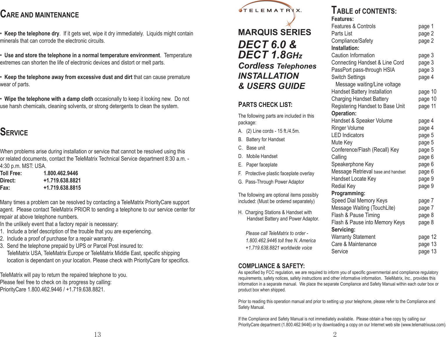 TABLE of CONTENTS:Features:Features &amp; Controls          page 1Parts List                page 2Compliance/Safety           page 2Installation:   Caution Information        page 3Connecting Handset &amp; Line Cord  page 3PassPort pass-through HSIA   page 3Switch Settings      page 4   Message waiting/Line voltageHandset Battery Installation             page 10Charging Handset Battery    page 10Registering Handset to Base Unit  page 11Operation:     Handset &amp; Speaker Volume       page 4Ringer Volume      page 4LED Indicators      page 5Mute Key       page 5Conference/Flash (Recall) Key  page 5Calling        page 6Speakerphone Key     page 6Message Retrieval base and handset  page 6Handset Locate Key    page 9Redial Key      page 9Programming:Speed Dial Memory Keys    page 7Message Waiting (TouchLite)   page 7Flash &amp; Pause Timing    page 8Flash &amp; Pause into Memory Keys  page 8Servicing:Warranty Statement    page 12Care &amp; Maintenance       page 13Service           page 13PARTS CHECK LIST:The following parts are included in this package:A.   (2) Line cords - 15 ft./4.5m.B.   Battery for HandsetC.   Base unit          D.   Mobile HandsetE.   Paper faceplate F.   Protective plastic faceplate overlayG.  Pass-Through Power AdaptorThe following are optional items possibly included: (Must be ordered separately)H.  Charging Stations &amp; Handset with       Handset Battery and Power Adaptor.      Please call TeleMatrix to order -      1.800.462.9446 toll free N. America      +1.719.638.8821 worldwide voice2COMPLIANCE &amp; SAFETY:As speciﬁed by FCC regulation, we are required to inform you of speciﬁc governmental and compliance regulatory requirements, safety notices, safety instructions and other informative information.  TeleMatrix, Inc.. provides this information in a separate manual.  We place the separate Compliance and Safety Manual within each outer box or product box when shipped.Prior to reading this operation manual and prior to setting up your telephone, please refer to the Compliance and Safety Manual.If the Compliance and Safety Manual is not immediately available.  Please obtain a free copy by calling our PriorityCare department (1.800.462.9446) or by downloading a copy on our Internet web site (www.telematrixusa.com). MARQUIS SERIESDECT 6.0 &amp;DECT 1.8GHzCordless TelephonesINSTALLATION &amp; USERS GUIDE13CARE AND MAINTENANCE•  Keep the telephone dry.  If it gets wet, wipe it dry immediately.  Liquids might contain minerals that can corrode the electronic circuits.•  Use and store the telephone in a normal temperature environment.  Temperature extremes can shorten the life of electronic devices and distort or melt parts.•  Keep the telephone away from excessive dust and dirt that can cause premature wear of parts.•  Wipe the telephone with a damp cloth occasionally to keep it looking new.  Do not use harsh chemicals, cleaning solvents, or strong detergents to clean the system.SERVICEWhen problems arise during installation or service that cannot be resolved using this or related documents, contact the TeleMatrix Technical Service department 8:30 a.m. - 4:30 p.m. MST: USA.Toll Free:  1.800.462.9446Direct:    +1.719.638.8821Fax:    +1.719.638.8815Many times a problem can be resolved by contacting a TeleMatrix PriorityCare support agent.  Please contact TeleMatrix PRIOR to sending a telephone to our service center for repair at above telephone numbers.In the unlikely event that a factory repair is necessary:1.  Include a brief description of the trouble that you are experiencing.2.  Include a proof of purchase for a repair warranty.3.  Send the telephone prepaid by UPS or Parcel Post insured to:     TeleMatrix USA, TeleMatrix Europe or TeleMatrix Middle East, speciﬁc shipping     location is dependant on your location. Please check with PriorityCare for speciﬁcs.TeleMatrix will pay to return the repaired telephone to you.Please feel free to check on its progress by calling: PriorityCare 1.800.462.9446 / +1.719.638.8821.