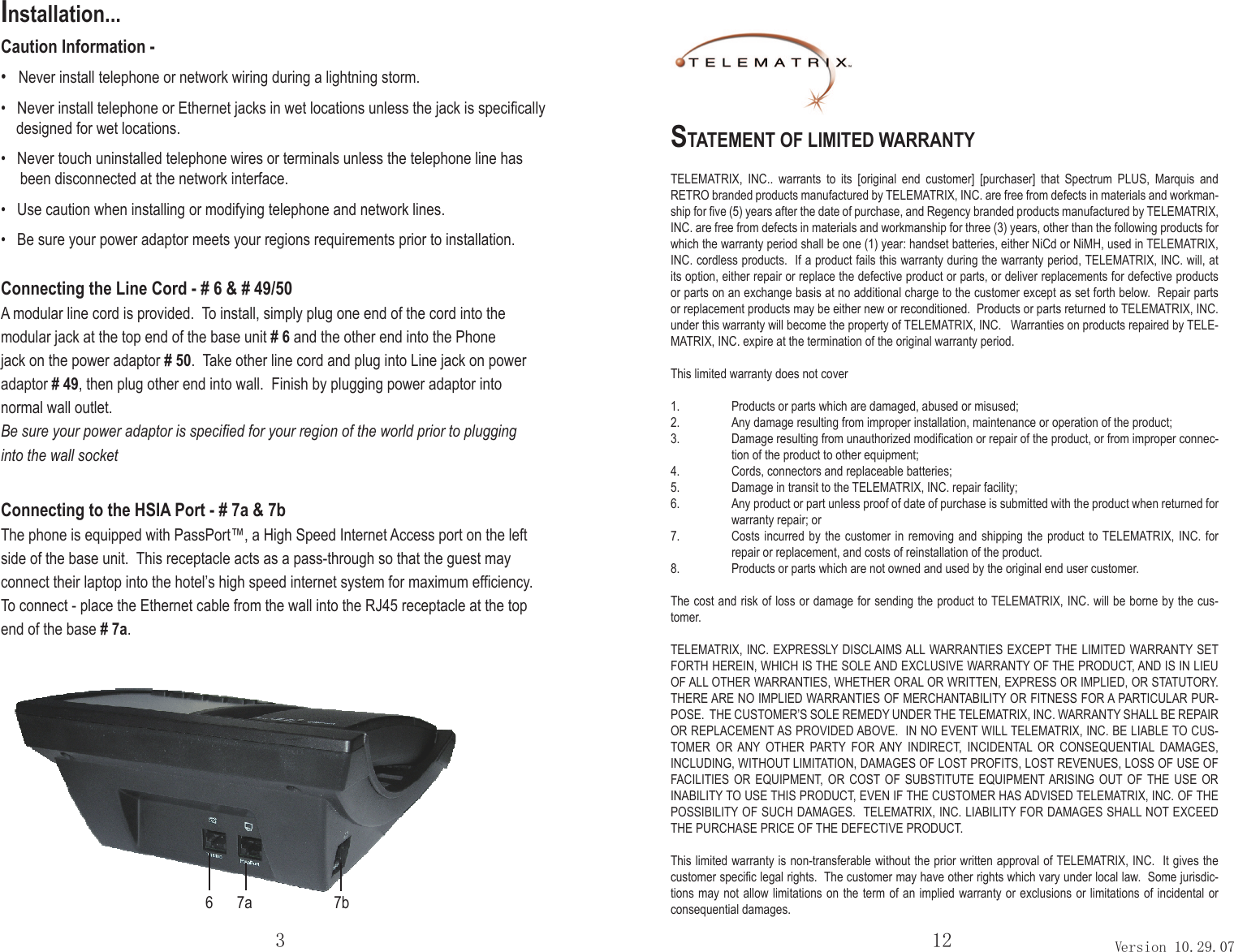 Installation...Caution Information -•   Never install telephone or network wiring during a lightning storm.•   Never install telephone or Ethernet jacks in wet locations unless the jack is speciﬁcally    designed for wet locations.•   Never touch uninstalled telephone wires or terminals unless the telephone line has     been disconnected at the network interface.•   Use caution when installing or modifying telephone and network lines.•   Be sure your power adaptor meets your regions requirements prior to installation.Connecting the Line Cord - # 6 &amp; # 49/50A modular line cord is provided.  To install, simply plug one end of the cord into the modular jack at the top end of the base unit # 6 and the other end into the Phone jack on the power adaptor # 50.  Take other line cord and plug into Line jack on power adaptor # 49, then plug other end into wall.  Finish by plugging power adaptor into normal wall outlet.  Be sure your power adaptor is speciﬁed for your region of the world prior to plugging into the wall socketConnecting to the HSIA Port - # 7a &amp; 7bThe phone is equipped with PassPort™, a High Speed Internet Access port on the left side of the base unit.  This receptacle acts as a pass-through so that the guest may connect their laptop into the hotel’s high speed internet system for maximum efficiency.To connect - place the Ethernet cable from the wall into the RJ45 receptacle at the top end of the base # 7a. 3 12 Version 10.29.07STATEMENT OF LIMITED WARRANTYTELEMATRIX,  INC..  warrants  to  its  [original  end  customer]  [purchaser]  that  Spectrum  PLUS,  Marquis  and RETRO branded products manufactured by TELEMATRIX, INC. are free from defects in materials and workman-ship for ﬁve (5) years after the date of purchase, and Regency branded products manufactured by TELEMATRIX, INC. are free from defects in materials and workmanship for three (3) years, other than the following products for which the warranty period shall be one (1) year: handset batteries, either NiCd or NiMH, used in TELEMATRIX, INC. cordless products.  If a product fails this warranty during the warranty period, TELEMATRIX, INC. will, at its option, either repair or replace the defective product or parts, or deliver replacements for defective products or parts on an exchange basis at no additional charge to the customer except as set forth below.  Repair parts or replacement products may be either new or reconditioned.  Products or parts returned to TELEMATRIX, INC. under this warranty will become the property of TELEMATRIX, INC.   Warranties on products repaired by TELE-MATRIX, INC. expire at the termination of the original warranty period.This limited warranty does not cover 1.  Products or parts which are damaged, abused or misused;2.  Any damage resulting from improper installation, maintenance or operation of the product;3.  Damage resulting from unauthorized modiﬁcation or repair of the product, or from improper connec-tion of the product to other equipment; 4.  Cords, connectors and replaceable batteries;5.  Damage in transit to the TELEMATRIX, INC. repair facility;6.  Any product or part unless proof of date of purchase is submitted with the product when returned for warranty repair; or7.  Costs incurred by the customer  in  removing  and  shipping the product to TELEMATRIX,  INC.  for repair or replacement, and costs of reinstallation of the product.8.  Products or parts which are not owned and used by the original end user customer.The cost and risk of loss or damage for sending the product to TELEMATRIX, INC. will be borne by the cus-tomer.TELEMATRIX, INC. EXPRESSLY DISCLAIMS ALL WARRANTIES EXCEPT THE LIMITED WARRANTY SET FORTH HEREIN, WHICH IS THE SOLE AND EXCLUSIVE WARRANTY OF THE PRODUCT, AND IS IN LIEU   .YROTUTATS RO ,DEILPMI RO SSERPXE ,NETTIRW RO LARO REHTEHW ,SEITNARRAW REHTO LLA FOTHERE ARE NO IMPLIED WARRANTIES OF MERCHANTABILITY OR FITNESS FOR A PARTICULAR PUR-POSE.  THE CUSTOMER’S SOLE REMEDY UNDER THE TELEMATRIX, INC. WARRANTY SHALL BE REPAIR OR REPLACEMENT AS PROVIDED ABOVE.  IN NO EVENT WILL TELEMATRIX, INC. BE LIABLE TO CUS-TOMER  OR  ANY  OTHER  PARTY  FOR  ANY  INDIRECT,  INCIDENTAL  OR  CONSEQUENTIAL  DAMAGES, INCLUDING, WITHOUT LIMITATION, DAMAGES OF LOST PROFITS, LOST REVENUES, LOSS OF USE OF FACILITIES  OR  EQUIPMENT,  OR  COST OF SUBSTITUTE  EQUIPMENT ARISING  OUT OF  THE USE OR INABILITY TO USE THIS PRODUCT, EVEN IF THE CUSTOMER HAS ADVISED TELEMATRIX, INC. OF THE POSSIBILITY OF SUCH DAMAGES.  TELEMATRIX, INC. LIABILITY FOR DAMAGES SHALL NOT EXCEED THE PURCHASE PRICE OF THE DEFECTIVE PRODUCT.This limited warranty is non-transferable without the prior written approval of TELEMATRIX, INC.  It gives the customer speciﬁc legal rights.  The customer may have other rights which vary under local law.  Some jurisdic-tions may not allow limitations on the term of an implied warranty or exclusions or limitations of incidental or consequential damages.67a 7b