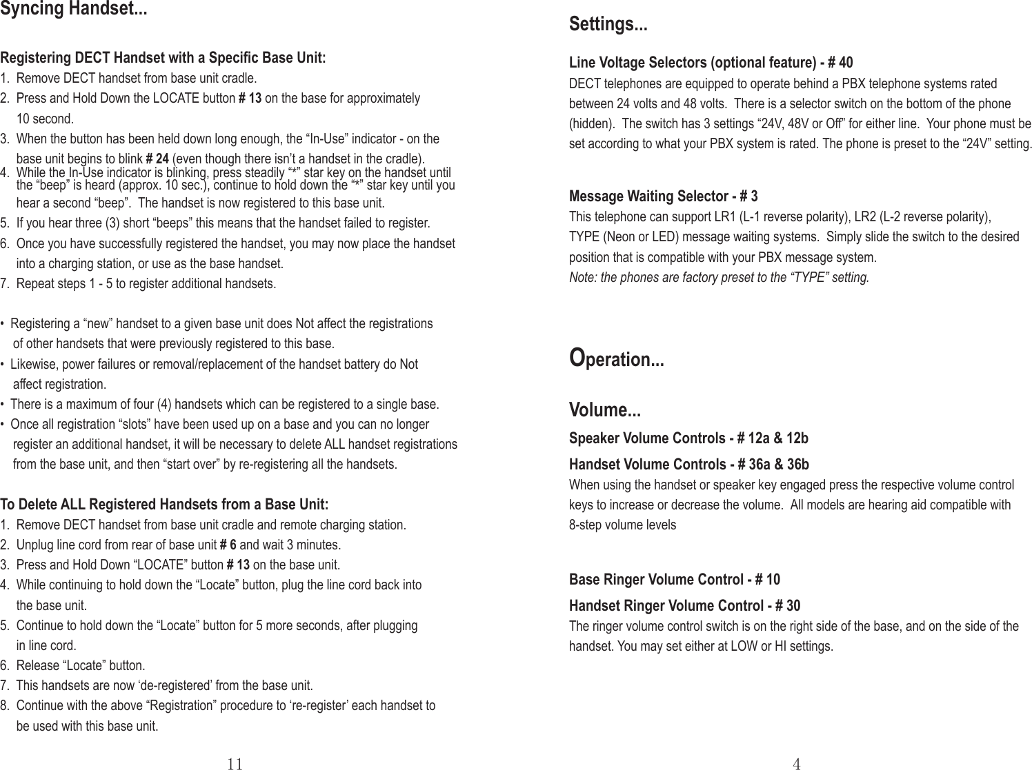 Base Ringer Volume Control - # 10Handset Ringer Volume Control - # 30The ringer volume control switch is on the right side of the base, and on the side of the handset. You may set either at LOW or HI settings.Operation...Speaker Volume Controls - # 12a &amp; 12bHandset Volume Controls - # 36a &amp; 36bWhen using the handset or speaker key engaged press the respective volume control keys to increase or decrease the volume.  All models are hearing aid compatible with 8-step volume levelsVolume...11 4Message Waiting Selector - # 3This telephone can support LR1 (L-1 reverse polarity), LR2 (L-2 reverse polarity), TYPE (Neon or LED) message waiting systems.  Simply slide the switch to the desired position that is compatible with your PBX message system.Note: the phones are factory preset to the “TYPE” setting.Line Voltage Selectors (optional feature) - # 40DECT telephones are equipped to operate behind a PBX telephone systems rated between 24 volts and 48 volts.  There is a selector switch on the bottom of the phone (hidden).  The switch has 3 settings “24V, 48V or Off” for either line. Your phone must be set according to what your PBX system is rated. The phone is preset to the “24V” setting.Settings...Registering DECT Handset with a Speciﬁc Base Unit:1.  Remove DECT handset from base unit cradle.2.  Press and Hold Down the LOCATE button # 13 on the base for approximately      10 second. 3.  When the button has been held down long enough, the “In-Use” indicator - on the     base unit begins to blink # 24 (even though there isn’t a handset in the cradle).4.  While the In-Use indicator is blinking, press steadily “*” star key on the handset until     the “beep” is heard (approx. 10 sec.), continue to hold down the “*” star key until you     hear a second “beep”.  The handset is now registered to this base unit.5.  If you hear three (3) short “beeps” this means that the handset failed to register.6.  Once you have successfully registered the handset, you may now place the handset     into a charging station, or use as the base handset.7.  Repeat steps 1 - 5 to register additional handsets. •  Registering a “new” handset to a given base unit does Not affect the registrations     of other handsets that were previously registered to this base.•  Likewise, power failures or removal/replacement of the handset battery do Not     affect registration.•  There is a maximum of four (4) handsets which can be registered to a single base. •  Once all registration “slots” have been used up on a base and you can no longer    register an additional handset, it will be necessary to delete ALL handset registrations    from the base unit, and then “start over” by re-registering all the handsets.To Delete ALL Registered Handsets from a Base Unit:1.  Remove DECT handset from base unit cradle and remote charging station.2.  Unplug line cord from rear of base unit # 6 and wait 3 minutes.3.  Press and Hold Down “LOCATE” button # 13 on the base unit.4.  While continuing to hold down the “Locate” button, plug the line cord back into      the base unit.5.  Continue to hold down the “Locate” button for 5 more seconds, after plugging      in line cord.6.  Release “Locate” button.7.  This handsets are now ‘de-registered’ from the base unit.8.  Continue with the above “Registration” procedure to ‘re-register’ each handset to      be used with this base unit.Syncing Handset...