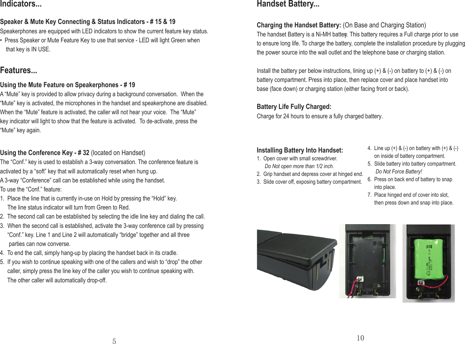 Speaker &amp; Mute Key Connecting &amp; Status Indicators - # 15 &amp; 19Speakerphones are equipped with LED indicators to show the current feature key status.•  Press Speaker or Mute Feature Key to use that service - LED will light Green when    that key is IN USE.Indicators...510Features...Using the Mute Feature on Speakerphones - # 19A “Mute” key is provided to allow privacy during a background conversation.  When the “Mute” key is activated, the microphones in the handset and speakerphone are disabled.When the “Mute” feature is activated, the caller will not hear your voice.  The “Mute” key indicator will light to show that the feature is activated. To de-activate, press the “Mute” key again.Using the Conference Key - # 32 (located on Handset) The “Conf.” key is used to establish a 3-way conversation. The conference feature is activated by a “soft” key that will automatically reset when hung up.A 3-way “Conference” call can be established while using the handset. To use the “Conf.” feature:1.  Place the line that is currently in-use on Hold by pressing the “Hold” key.     The line status indicator will turn from Green to Red.2.  The second call can be established by selecting the idle line key and dialing the call.3.  When the second call is established, activate the 3-way conference call by pressing     “Conf.” key. Line 1 and Line 2 will automatically “bridge” together and all three      parties can now converse.4. To end the call, simply hang-up by placing the handset back in its cradle.5.  If you wish to continue speaking with one of the callers and wish to “drop” the other     caller, simply press the line key of the caller you wish to continue speaking with.     The other caller will automatically drop-off.Charging the Handset Battery: (On Base and Charging Station)The handset Battery is a Ni-MH battery. This battery requires a Full charge prior to use to ensure long life. To charge the battery, complete the installation procedure by plugging the power source into the wall outlet and the telephone base or charging station.Install the battery per below instructions, lining up (+) &amp; (-) on battery to (+) &amp; (-) on battery compartment. Press into place, then replace cover and place handset into base (face down) or charging station (either facing front or back).Battery Life Fully Charged:Charge for 24 hours to ensure a fully charged battery.Installing Battery Into Handset:1.  Open cover with small screwdriver.Do Not open more than 1/2 inch.2.  Grip handset and depress cover at hinged end.3.  Slide cover off, exposing battery compartment.4.  Line up (+) &amp; (-) on battery with (+) &amp; (-)      on inside of battery compartment. 5.  Slide battery into battery compartment.Do Not Force Battery!6.  Press on back end of battery to snap      into place.7.  Place hinged end of cover into slot,      then press down and snap into place.Handset Battery...