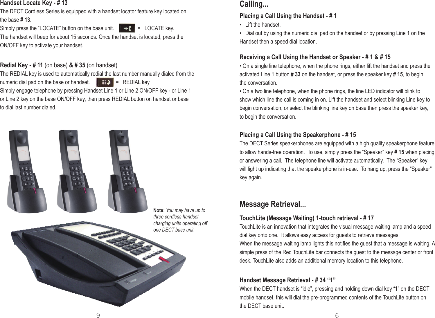 TouchLite (Message Waiting) 1-touch retrieval - # 17TouchLite is an innovation that integrates the visual message waiting lamp and a speed dial key onto one.  It allows easy access for guests to retrieve messages.When the message waiting lamp lights this notiﬁes the guest that a message is waiting. A simple press of the Red TouchLite bar connects the guest to the message center or front desk. TouchLite also adds an additional memory location to this telephone.69Calling...Placing a Call Using the Handset - # 1•   Lift the handset.•   Dial out by using the numeric dial pad on the handset or by pressing Line 1 on theHandset then a speed dial location.Receiving a Call Using the Handset or Speaker - # 1 &amp; # 15• On a single line telephone, when the phone rings, either lift the handset and press the activated Line 1 button # 33 on the handset, or press the speaker key # 15, to begin the conversation.• On a two line telephone, when the phone rings, the line LED indicator will blink to show which line the call is coming in on. Lift the handset and select blinking Line key to begin conversation, or select the blinking line key on base then press the speaker key, to begin the conversation.Placing a Call Using the Speakerphone - # 15The DECT Series speakerphones are equipped with a high quality speakerphone feature to allow hands-free operation.  To use, simply press the “Speaker” key # 15 when placing or answering a call.  The telephone line will activate automatically.  The “Speaker” key will light up indicating that the speakerphone is in-use.  To hang up, press the “Speaker” key again. Handset Locate Key - # 13The DECT Cordless Series is equipped with a handset locator feature key located on the base # 13.Simply press the “LOCATE” button on the base unit.       =   LOCATE key.  The handset will beep for about 15 seconds. Once the handset is located, press the ON/OFF key to activate your handset.Redial Key - # 11 (on base) &amp; # 35 (on handset)The REDIAL key is used to automatically redial the last number manually dialed from the numeric dial pad on the base or handset.       =   REDIAL keySimply engage telephone by pressing Handset Line 1 or Line 2 ON/OFF key - or Line 1 or Line 2 key on the base ON/OFF key, then press REDIAL button on handset or base to dial last number dialed.Handset Message Retrieval - # 34 “1”When the DECT handset is “idle”, pressing and holding down dial key “1” on the DECT mobile handset, this will dial the pre-programmed contents of the TouchLite button on the DECT base unit.Message Retrieval...Note: You may have up to three cordless handset charging units operating off one DECT base unit.