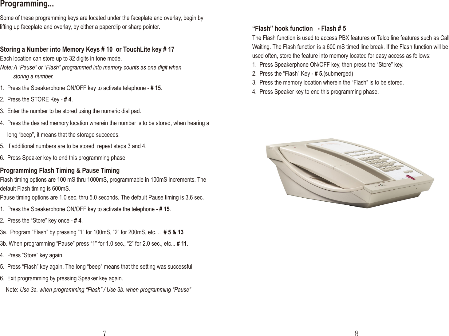 “Flash” hook function   - Flash # 5 The Flash function is used to access PBX features or Telco line features such as Call Waiting. The Flash function is a 600 mS timed line break. If the Flash function will be used often, store the feature into memory located for easy access as follows:1.  Press Speakerphone ON/OFF key, then press the “Store” key.2.  Press the “Flash” Key - # 5.(submerged).3.  Press the memory location wherein the “Flash” is to be stored.4.  Press Speaker key to end this programming phase.Storing a Number into Memory Keys # 10  or TouchLite key # 17Each location can store up to 32 digits in tone mode.Note: A “Pause” or “Flash” programmed into memory counts as one digit when          storing a number.1.  Press the Speakerphone ON/OFF key to activate telephone - # 15.2.  Press the STORE Key - # 4.3.  Enter the number to be stored using the numeric dial pad.Some of these programming keys are located under the faceplate and overlay, begin by lifting up faceplate and overlay, by either a paperclip or sharp pointer.Programming...7 8Programming Flash Timing &amp; Pause TimingFlash timing options are 100 mS thru 1000mS, programmable in 100mS increments. Thedefault Flash timing is 600mS.Pause timing options are 1.0 sec. thru 5.0 seconds. The default Pause timing is 3.6 sec.1.  Press the Speakerphone ON/OFF key to activate the telephone - # 15.2.  Press the “Store” key once - # 4.3a.  Program “Flash” by pressing “1” for 100mS, “2” for 200mS, etc.... # 5 &amp; 133b. When programming “Pause” press “1” for 1.0 sec., “2” for 2.0 sec., etc... # 11.4.  Press “Store” key again.5.  Press “Flash” key again. The long “beep” means that the setting was successful.6.  Exit programming by pressing Speaker key again.    Note: Use 3a. when programming “Flash” / Use 3b. when programming “Pause”4.  Press the desired memory location wherein the number is to be stored, when hearing a      long “beep”, it means that the storage succeeds.5.  If additional numbers are to be stored, repeat steps 3 and 4.6.  Press Speaker key to end this programming phase.