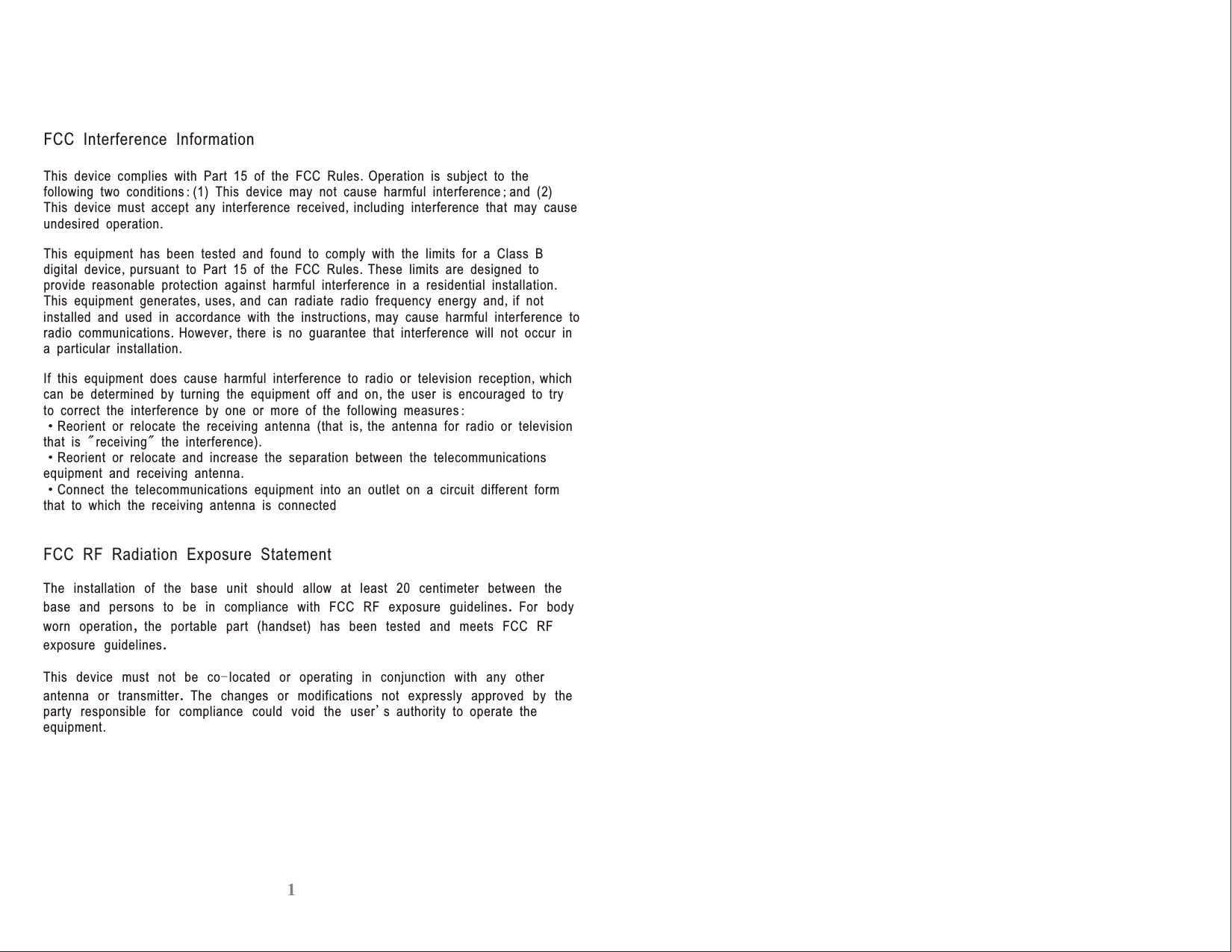             FCC Interference InformationThis device complies with Part 15 of the FCC Rules.Operation is subject to the following two conditions:(1) This device may not cause harmful interference;and 2 This device must accept any interference received,including interference that may cause undesired operation.This equipment has been tested and found to comply with the limits for a Class B digital device,pursuant to Part 15 of the FCC Rules.These limits are designed to provide reasonable protection against harmful interference in a residential installation.This equipment generates,uses,and can radiate radio frequency energy and,if not installed and used in accordance with the instructions,may cause harmful interference to radio communications.However,there is no guarantee that interference will not occur in a particular installation.If this equipment does cause harmful interference to radio or television reception,which can be determined by turning the equipment off and on,the user is encouraged to try to correct the interference by one or more of the following measures:·Reorient or relocate the receiving antenna    ,               &quot; &quot;    .( )(that is the antenna for radio or televisionthat is receiving the interference)·Reorient or relocate and increase the separation between the telecommunications equipment and receiving antenna.·Connect the telecommunications equipment into an outlet on a circuit different form that to which the receiving antenna is connectedFCC RF Radiation Exposure StatementThe installation of the base unit should allow at least 20 centimeter between the base and persons to be in compliance with FCC RF exposure guidelines.For body worn operation,the portable part (handset) has been tested and meets FCC RF exposure guidelines.This device must not be co-located or operating in conjunction with any other antenna or transmitter.The changes or modifications not expressly approved by the party responsible for compliance could void the user&apos;s authority to operate the equipment.  1