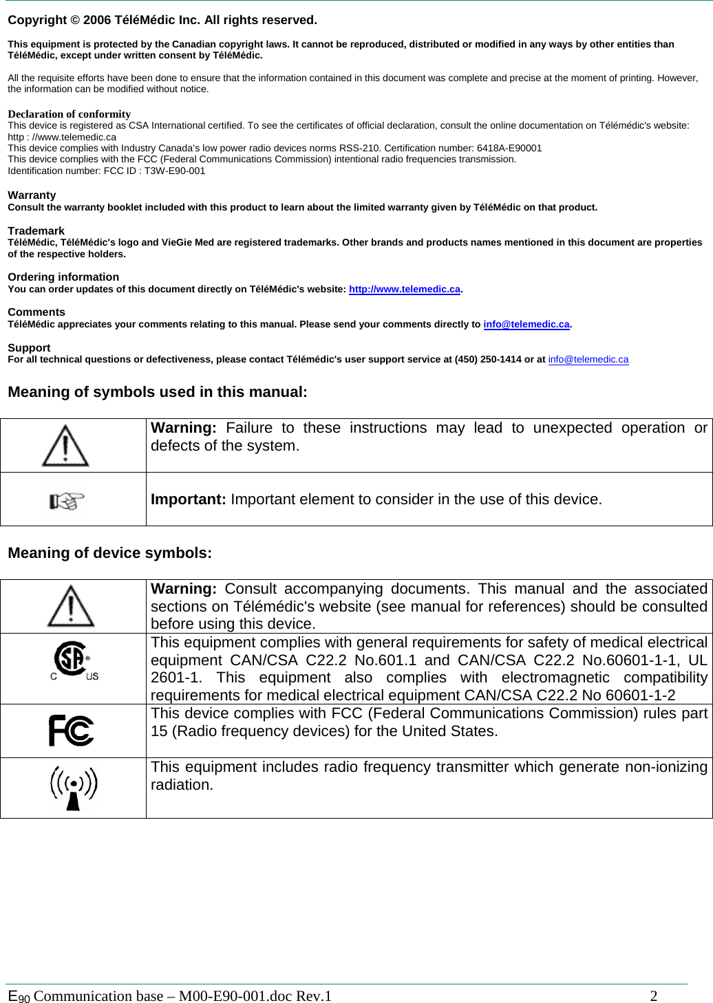  E90 Communication base &ndash; M00-E90-001.doc Rev.1                                                                                   2 Copyright &copy; 2006 T&eacute;l&eacute;M&eacute;dic Inc. All rights reserved.  This equipment is protected by the Canadian copyright laws. It cannot be reproduced, distributed or modified in any ways by other entities than T&eacute;l&eacute;M&eacute;dic, except under written consent by T&eacute;l&eacute;M&eacute;dic.   All the requisite efforts have been done to ensure that the information contained in this document was complete and precise at the moment of printing. However, the information can be modified without notice.  Declaration of conformity This device is registered as CSA International certified. To see the certificates of official declaration, consult the online documentation on T&eacute;l&eacute;m&eacute;dic's website: http : //www.telemedic.ca This device complies with Industry Canada&rsquo;s low power radio devices norms RSS-210. Certification number: 6418A-E90001 This device complies with the FCC (Federal Communications Commission) intentional radio frequencies transmission. Identification number: FCC ID : T3W-E90-001  Warranty Consult the warranty booklet included with this product to learn about the limited warranty given by T&eacute;l&eacute;M&eacute;dic on that product.  Trademark T&eacute;l&eacute;M&eacute;dic, T&eacute;l&eacute;M&eacute;dic's logo and VieGie Med are registered trademarks. Other brands and products names mentioned in this document are properties of the respective holders.  Ordering information You can order updates of this document directly on T&eacute;l&eacute;M&eacute;dic's website: http://www.telemedic.ca.  Comments T&eacute;l&eacute;M&eacute;dic appreciates your comments relating to this manual. Please send your comments directly to info@telemedic.ca.  Support For all technical questions or defectiveness, please contact T&eacute;l&eacute;m&eacute;dic's user support service at (450) 250-1414 or at info@telemedic.ca  Meaning of symbols used in this manual:     Warning:  Failure to these instructions may lead to unexpected operation or defects of the system.     Important: Important element to consider in the use of this device.    Meaning of device symbols:     Warning: Consult accompanying documents. This manual and the associated sections on T&eacute;l&eacute;m&eacute;dic's website (see manual for references) should be consulted before using this device.    This equipment complies with general requirements for safety of medical electrical equipment CAN/CSA C22.2 No.601.1 and CAN/CSA C22.2 No.60601-1-1, UL 2601-1. This equipment also complies with electromagnetic compatibility requirements for medical electrical equipment CAN/CSA C22.2 No 60601-1-2    This device complies with FCC (Federal Communications Commission) rules part 15 (Radio frequency devices) for the United States.      This equipment includes radio frequency transmitter which generate non-ionizing radiation. 