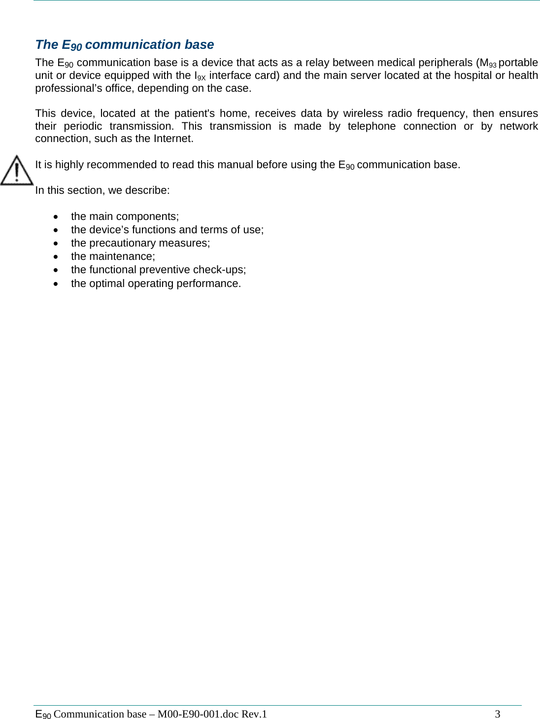  E90 Communication base &ndash; M00-E90-001.doc Rev.1                                                                                   3  The E90 communication base  The E90 communication base is a device that acts as a relay between medical peripherals (M93 portable unit or device equipped with the I9X interface card) and the main server located at the hospital or health professional&rsquo;s office, depending on the case.  This device, located at the patient's home, receives data by wireless radio frequency, then ensures their periodic transmission. This transmission is made by telephone connection or by network connection, such as the Internet.  It is highly recommended to read this manual before using the E90 communication base.  In this section, we describe:   &bull; the main components; &bull;  the device&rsquo;s functions and terms of use; &bull;  the precautionary measures; &bull; the maintenance; &bull;  the functional preventive check-ups; &bull;  the optimal operating performance.  