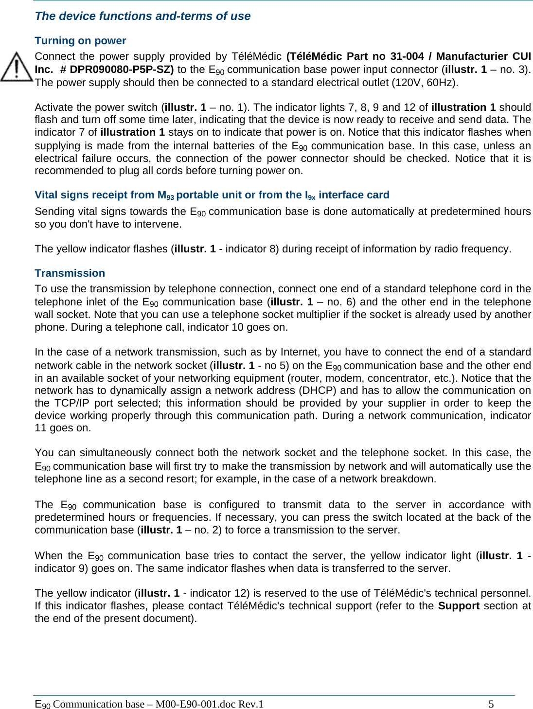  E90 Communication base &ndash; M00-E90-001.doc Rev.1                                                                                   5 The device functions and-terms of use Turning on power Connect the power supply provided by T&eacute;l&eacute;M&eacute;dic (T&eacute;l&eacute;M&eacute;dic Part no 31-004 / Manufacturier CUI Inc.  # DPR090080-P5P-SZ) to the E90 communication base power input connector (illustr. 1 &ndash; no. 3). The power supply should then be connected to a standard electrical outlet (120V, 60Hz).  Activate the power switch (illustr. 1 &ndash; no. 1). The indicator lights 7, 8, 9 and 12 of illustration 1 should flash and turn off some time later, indicating that the device is now ready to receive and send data. The indicator 7 of illustration 1 stays on to indicate that power is on. Notice that this indicator flashes when supplying is made from the internal batteries of the E90  communication base. In this case, unless an electrical failure occurs, the connection of the power connector should be checked. Notice that it is recommended to plug all cords before turning power on. Vital signs receipt from M93 portable unit or from the I9x interface card Sending vital signs towards the E90 communication base is done automatically at predetermined hours so you don't have to intervene.  The yellow indicator flashes (illustr. 1 - indicator 8) during receipt of information by radio frequency. Transmission To use the transmission by telephone connection, connect one end of a standard telephone cord in the telephone inlet of the E90 communication base (illustr. 1 &ndash; no. 6) and the other end in the telephone wall socket. Note that you can use a telephone socket multiplier if the socket is already used by another phone. During a telephone call, indicator 10 goes on.  In the case of a network transmission, such as by Internet, you have to connect the end of a standard network cable in the network socket (illustr. 1 - no 5) on the E90 communication base and the other end in an available socket of your networking equipment (router, modem, concentrator, etc.). Notice that the network has to dynamically assign a network address (DHCP) and has to allow the communication on the TCP/IP port selected; this information should be provided by your supplier in order to keep the device working properly through this communication path. During a network communication, indicator 11 goes on.  You can simultaneously connect both the network socket and the telephone socket. In this case, the E90 communication base will first try to make the transmission by network and will automatically use the telephone line as a second resort; for example, in the case of a network breakdown.  The E90  communication base is configured to transmit data to the server in accordance with predetermined hours or frequencies. If necessary, you can press the switch located at the back of the communication base (illustr. 1 &ndash; no. 2) to force a transmission to the server.  When the E90  communication base tries to contact the server, the yellow indicator light (illustr. 1 - indicator 9) goes on. The same indicator flashes when data is transferred to the server.  The yellow indicator (illustr. 1 - indicator 12) is reserved to the use of T&eacute;l&eacute;M&eacute;dic's technical personnel. If this indicator flashes, please contact T&eacute;l&eacute;M&eacute;dic's technical support (refer to the Support section at the end of the present document).  