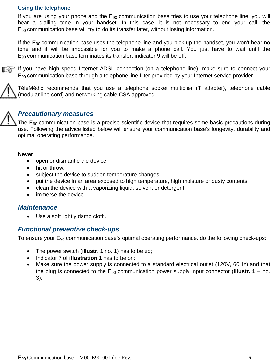  E90 Communication base &ndash; M00-E90-001.doc Rev.1                                                                                   6 Using the telephone If you are using your phone and the E90 communication base tries to use your telephone line, you will hear a dialling tone in your handset. In this case, it is not necessary to end your call: the E90 communication base will try to do its transfer later, without losing information.  If the E90 communication base uses the telephone line and you pick up the handset, you won't hear no tone and it will be impossible for you to make a phone call. You just have to wait until the E90 communication base terminates its transfer, indicator 9 will be off.  If you have high speed Internet ADSL connection (on a telephone line), make sure to connect your E90 communication base through a telephone line filter provided by your Internet service provider.  T&eacute;l&eacute;M&eacute;dic recommends that you use a telephone socket multiplier (T adapter), telephone cable (modular line cord) and networking cable CSA approved.  Precautionary measures The E90 communication base is a precise scientific device that requires some basic precautions during use. Following the advice listed below will ensure your communication base&rsquo;s longevity, durability and optimal operating performance.   Never: &bull;  open or dismantle the device; &bull;  hit or throw; &bull;  subject the device to sudden temperature changes; &bull;  put the device in an area exposed to high temperature, high moisture or dusty contents; &bull;  clean the device with a vaporizing liquid, solvent or detergent; &bull; immerse the device. Maintenance &bull;  Use a soft lightly damp cloth. Functional preventive check-ups To ensure your E9o communication base&rsquo;s optimal operating performance, do the following check-ups:  &bull;  The power switch (illustr. 1 no. 1) has to be up; &bull;  Indicator 7 of illustration 1 has to be on; &bull;  Make sure the power supply is connected to a standard electrical outlet (120V, 60Hz) and that the plug is connected to the E90 communication power supply input connector (illustr. 1 &ndash; no. 3).            